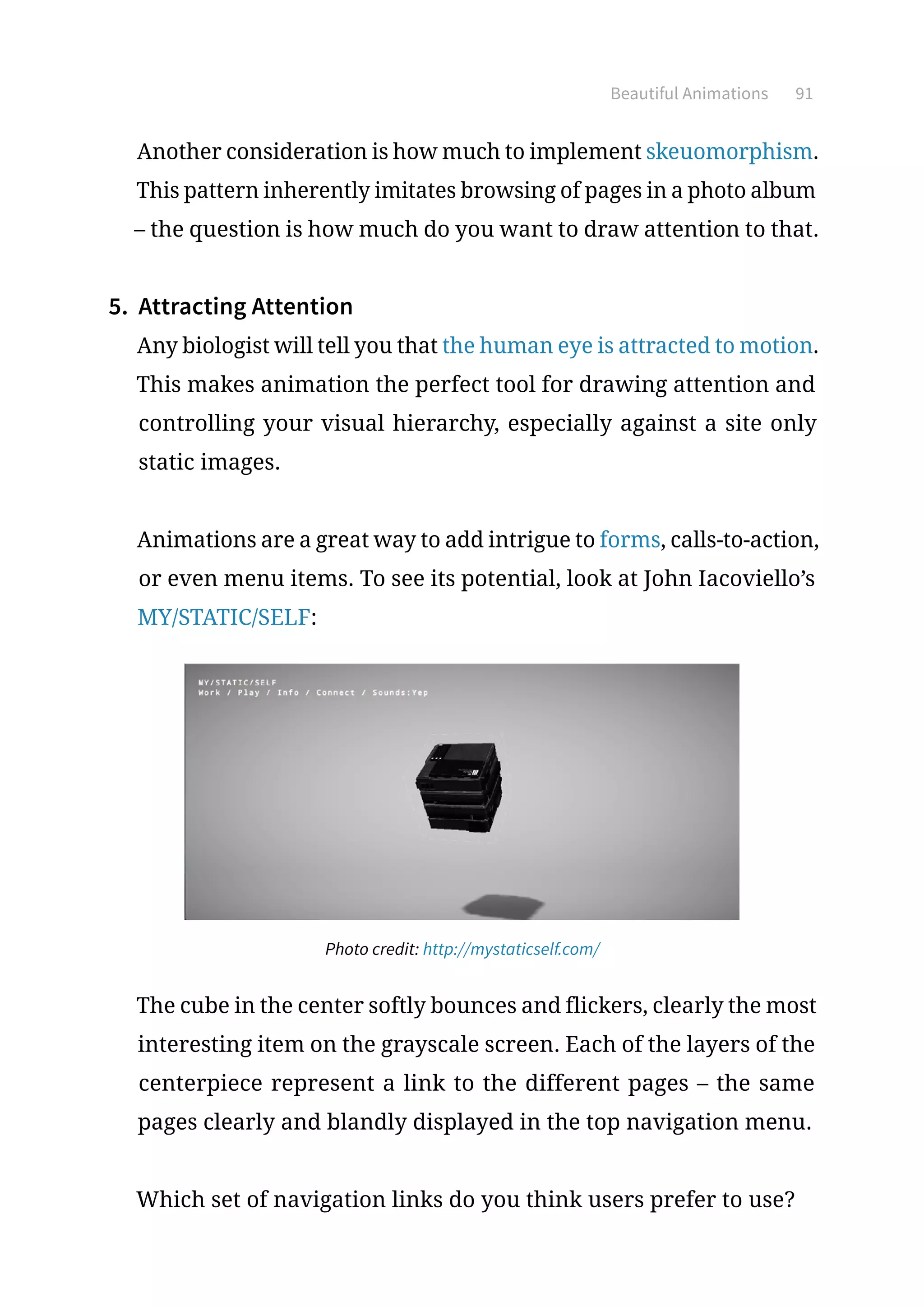 Beautiful Animations 91
Another consideration is how much to implement skeuomorphism.
This pattern inherently imitates browsing of pages in a photo album
– the question is how much do you want to draw attention to that.
5.	 Attracting Attention
Any biologist will tell you that the human eye is attracted to motion.
This makes animation the perfect tool for drawing attention and
controlling your visual hierarchy, especially against a site only
static images.
Animations are a great way to add intrigue to forms, calls-to-action,
or even menu items. To see its potential, look at John Iacoviello’s
MY/STATIC/SELF:
Photo credit: http://mystaticself.com/
The cube in the center softly bounces and flickers, clearly the most
interesting item on the grayscale screen. Each of the layers of the
centerpiece represent a link to the different pages – the same
pages clearly and blandly displayed in the top navigation menu.
Which set of navigation links do you think users prefer to use?
 