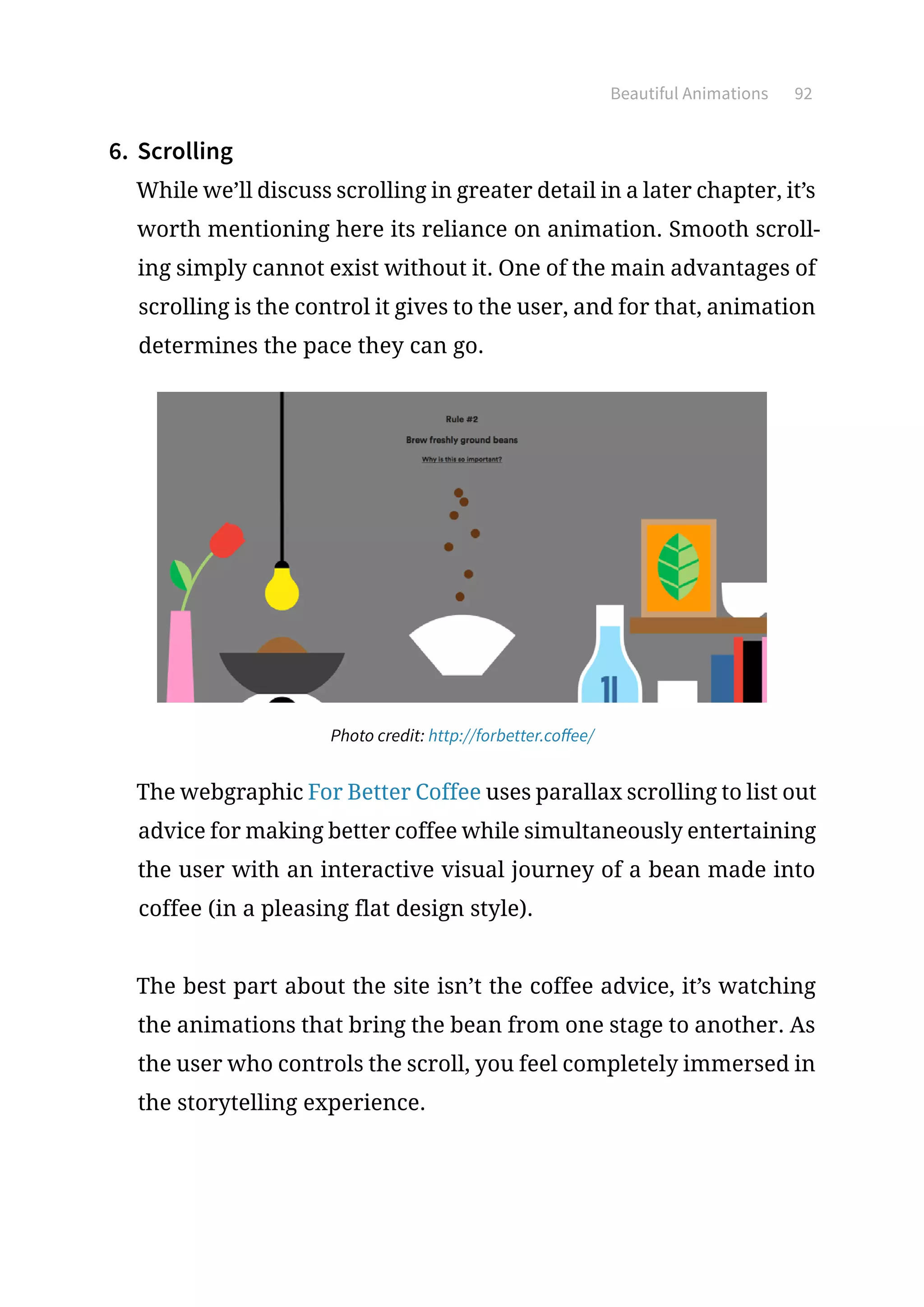 Beautiful Animations 92
6.	 Scrolling
While we’ll discuss scrolling in greater detail in a later chapter, it’s
worth mentioning here its reliance on animation. Smooth scroll-
ing simply cannot exist without it. One of the main advantages of
scrolling is the control it gives to the user, and for that, animation
determines the pace they can go.
Photo credit: http://forbetter.coffee/
The webgraphic For Better Coffee uses parallax scrolling to list out
advice for making better coffee while simultaneously entertaining
the user with an interactive visual journey of a bean made into
coffee (in a pleasing flat design style).
The best part about the site isn’t the coffee advice, it’s watching
the animations that bring the bean from one stage to another. As
the user who controls the scroll, you feel completely immersed in
the storytelling experience.
 