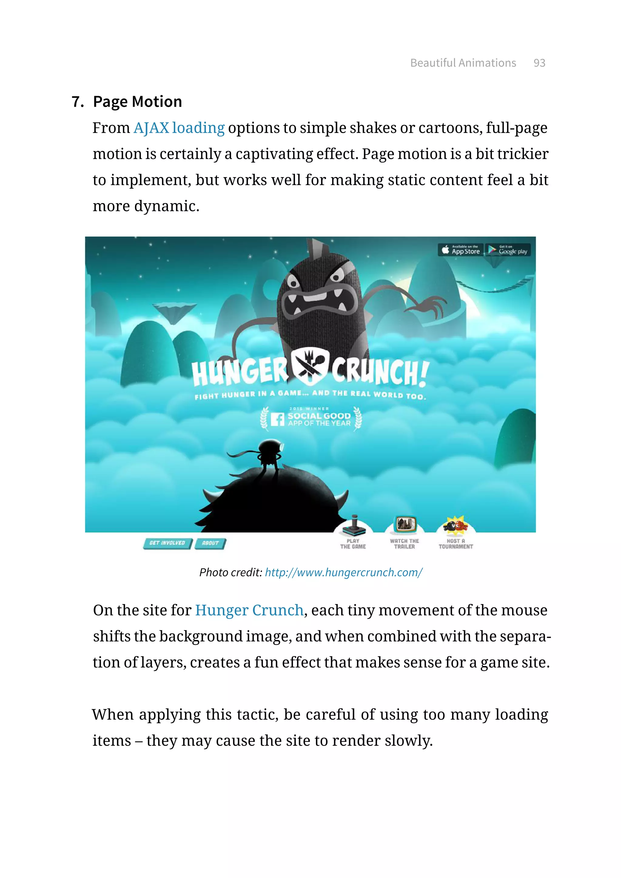 Beautiful Animations 93
7.	 Page Motion
From AJAX loading options to simple shakes or cartoons, full-page
motion is certainly a captivating effect. Page motion is a bit trickier
to implement, but works well for making static content feel a bit
more dynamic.
Photo credit: http://www.hungercrunch.com/
On the site for Hunger Crunch, each tiny movement of the mouse
shifts the background image, and when combined with the separa-
tion of layers, creates a fun effect that makes sense for a game site.
When applying this tactic, be careful of using too many loading
items – they may cause the site to render slowly.
 