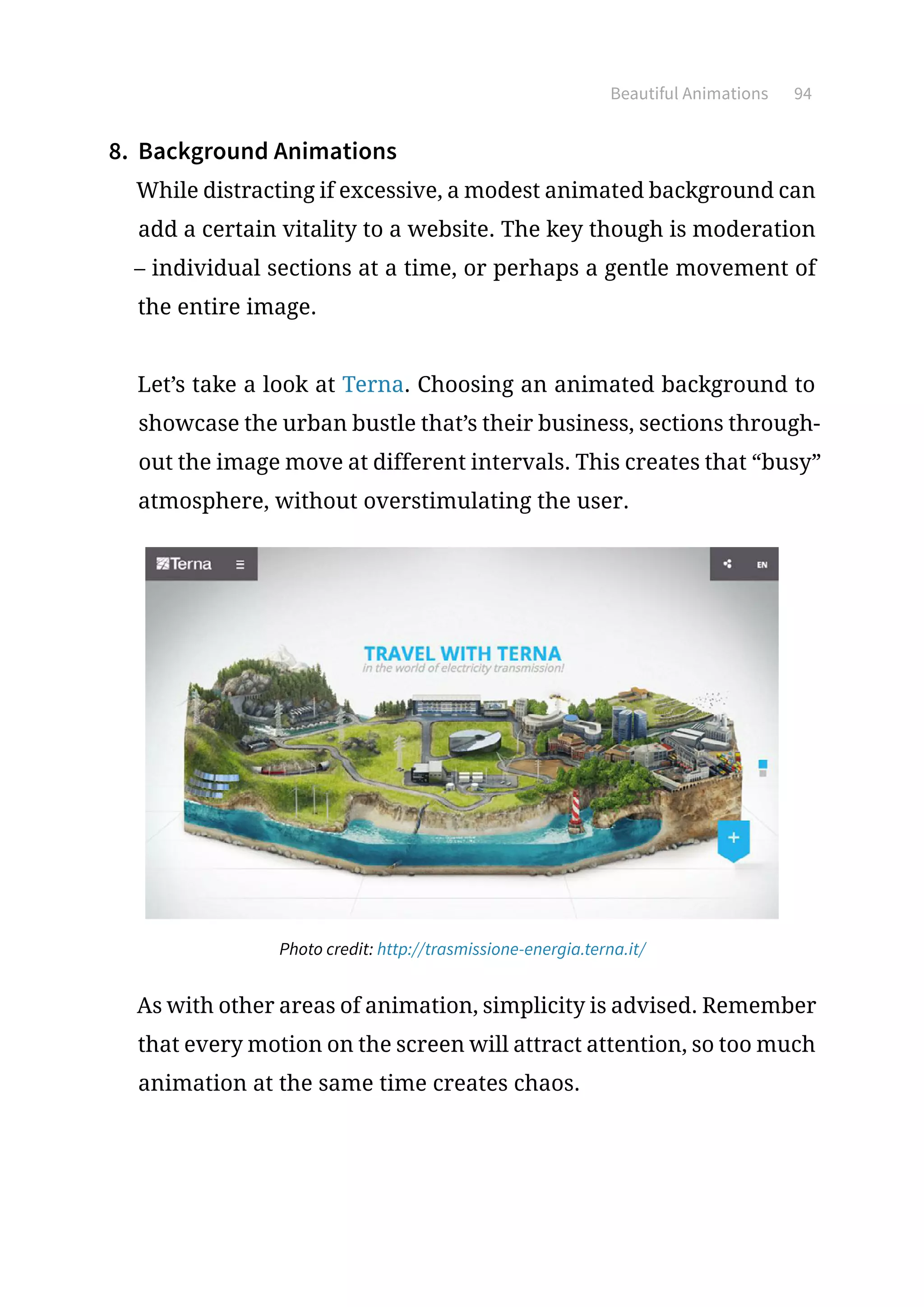 Beautiful Animations 94
8.	 Background Animations
While distracting if excessive, a modest animated background can
add a certain vitality to a website. The key though is moderation
– individual sections at a time, or perhaps a gentle movement of
the entire image.
Let’s take a look at Terna. Choosing an animated background to
showcase the urban bustle that’s their business, sections through-
out the image move at different intervals. This creates that “busy”
atmosphere, without overstimulating the user.
Photo credit: http://trasmissione-energia.terna.it/
As with other areas of animation, simplicity is advised. Remember
that every motion on the screen will attract attention, so too much
animation at the same time creates chaos.
 