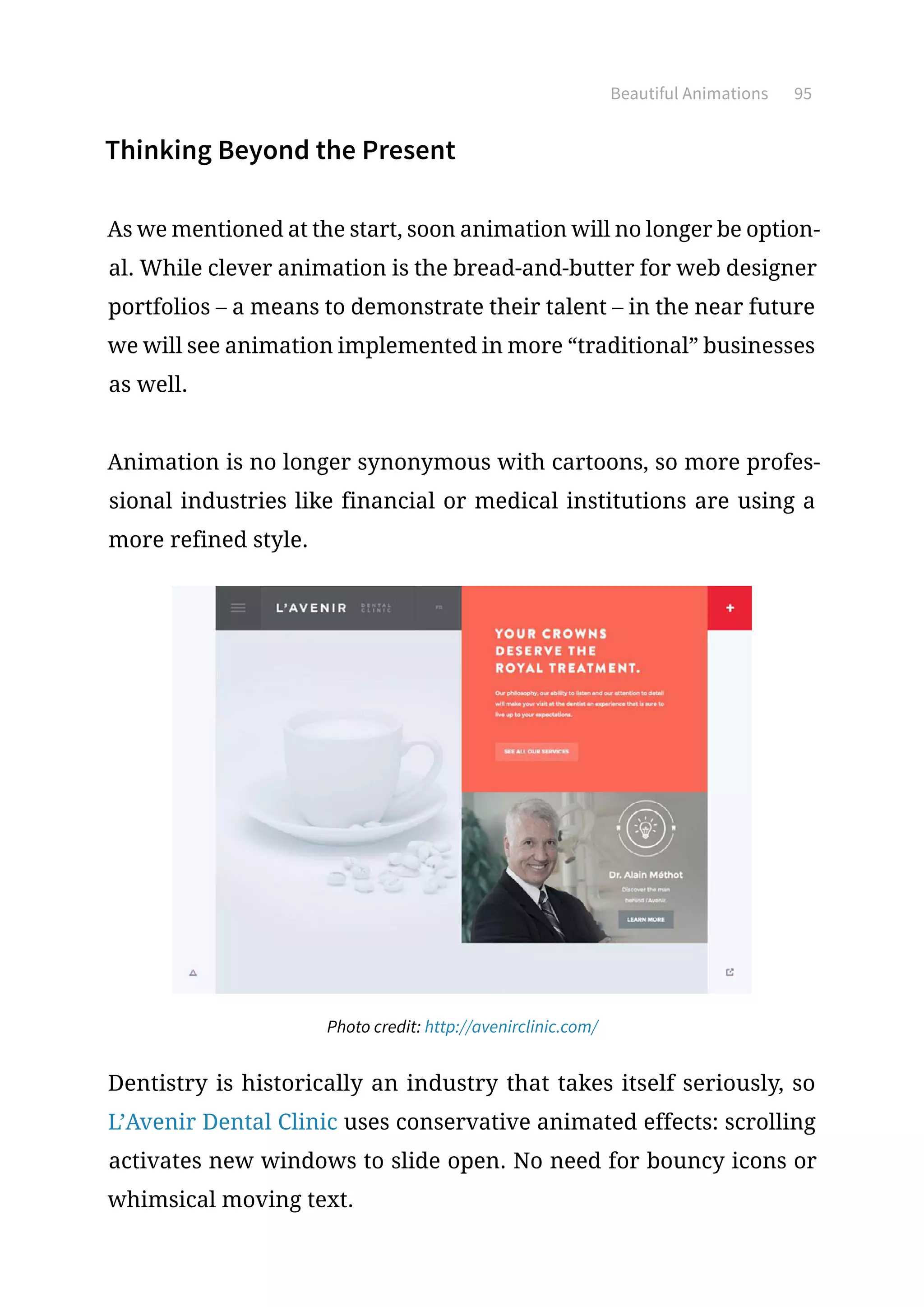 Beautiful Animations 95
Thinking Beyond the Present
As we mentioned at the start, soon animation will no longer be option-
al. While clever animation is the bread-and-butter for web designer
portfolios – a means to demonstrate their talent – in the near future
we will see animation implemented in more “traditional” businesses
as well.
Animation is no longer synonymous with cartoons, so more profes-
sional industries like financial or medical institutions are using a
more refined style.
Photo credit: http://avenirclinic.com/
Dentistry is historically an industry that takes itself seriously, so
L’Avenir Dental Clinic uses conservative animated effects: scrolling
activates new windows to slide open. No need for bouncy icons or
whimsical moving text.
 