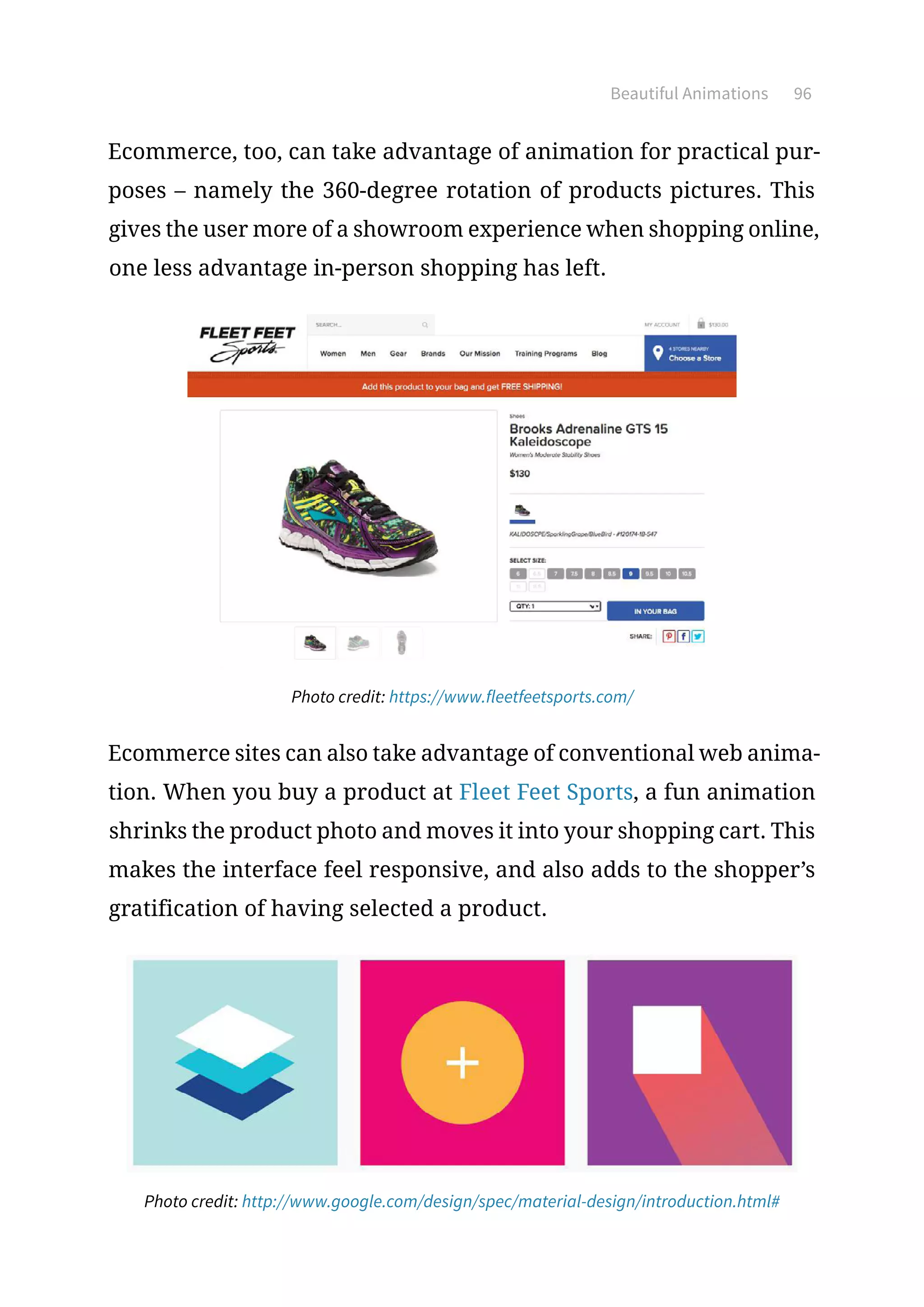 Beautiful Animations 96
Ecommerce, too, can take advantage of animation for practical pur-
poses – namely the 360-degree rotation of products pictures. This
gives the user more of a showroom experience when shopping online,
one less advantage in-person shopping has left.
Photo credit: https://www.fleetfeetsports.com/
Ecommerce sites can also take advantage of conventional web anima-
tion. When you buy a product at Fleet Feet Sports, a fun animation
shrinks the product photo and moves it into your shopping cart. This
makes the interface feel responsive, and also adds to the shopper’s
gratification of having selected a product.
Photo credit: http://www.google.com/design/spec/material-design/introduction.html#
 