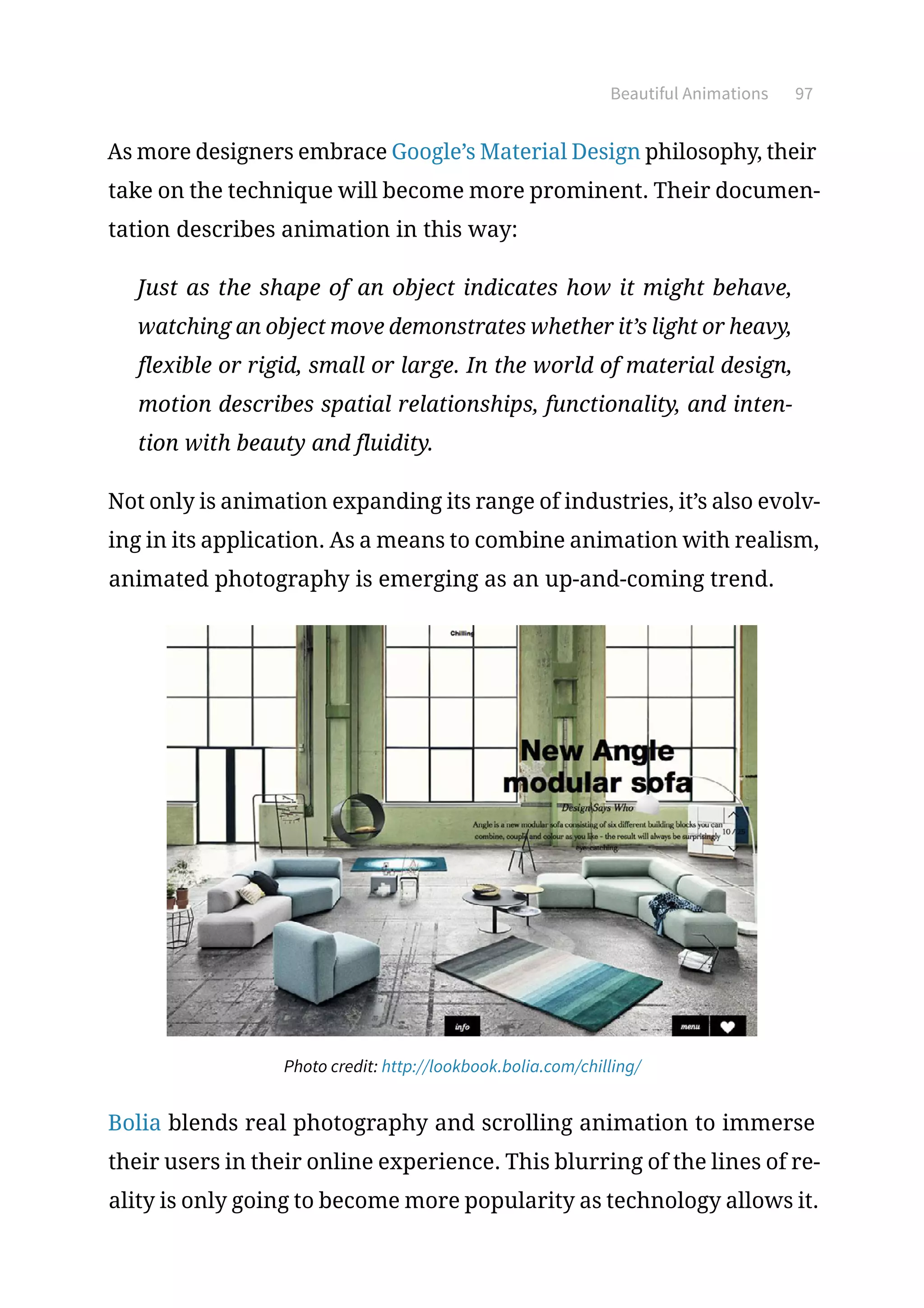 Beautiful Animations 97
As more designers embrace Google’s Material Design philosophy, their
take on the technique will become more prominent. Their documen-
tation describes animation in this way:
Just as the shape of an object indicates how it might behave,
watching an object move demonstrates whether it’s light or heavy,
flexible or rigid, small or large. In the world of material design,
motion describes spatial relationships, functionality, and inten-
tion with beauty and fluidity.
Not only is animation expanding its range of industries, it’s also evolv-
ing in its application. As a means to combine animation with realism,
animated photography is emerging as an up-and-coming trend.
Photo credit: http://lookbook.bolia.com/chilling/
Bolia blends real photography and scrolling animation to immerse
their users in their online experience. This blurring of the lines of re-
ality is only going to become more popularity as technology allows it.
 