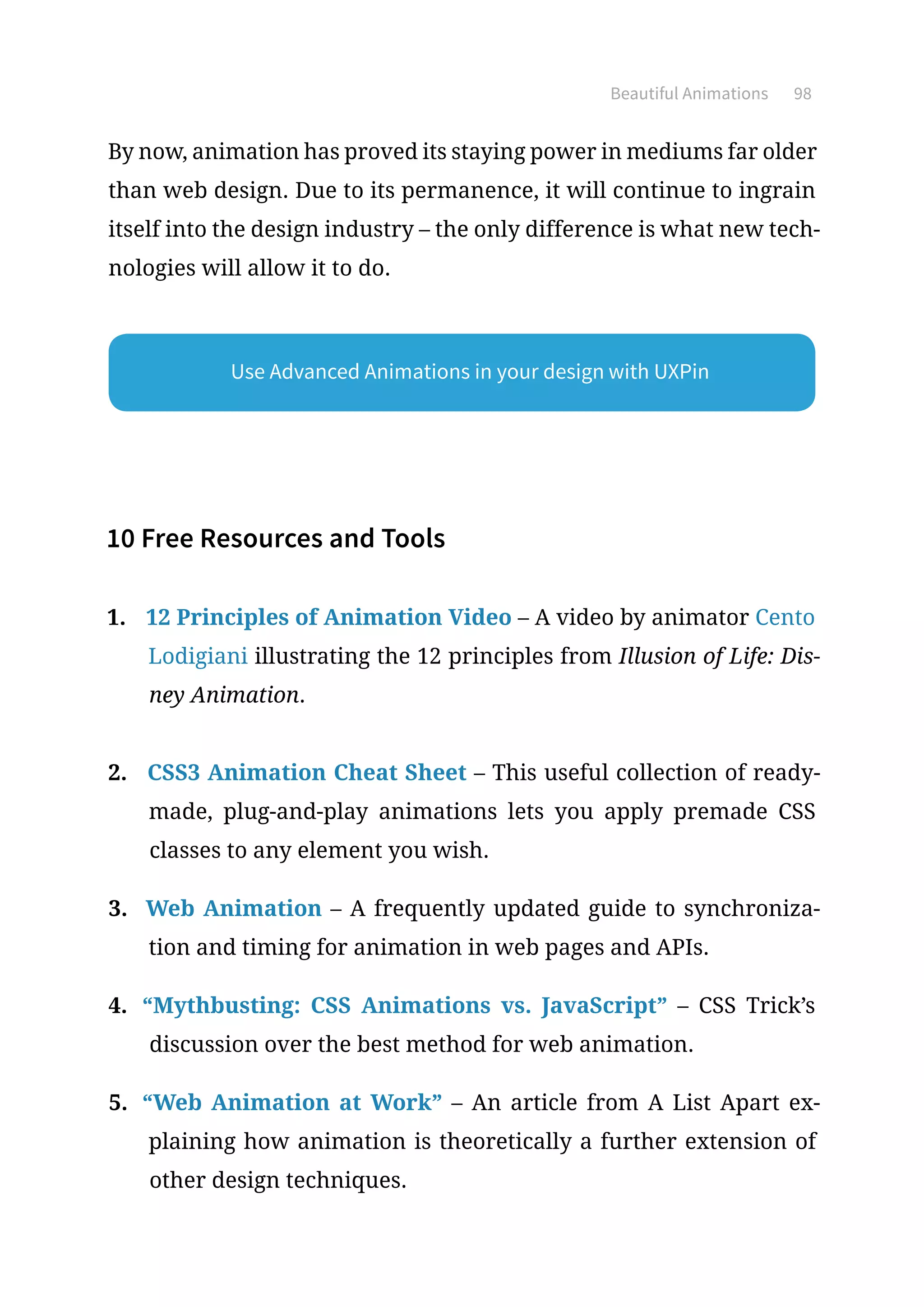 Beautiful Animations 98
By now, animation has proved its staying power in mediums far older
than web design. Due to its permanence, it will continue to ingrain
itself into the design industry – the only difference is what new tech-
nologies will allow it to do.
10 Free Resources and Tools
1.	 12 Principles of Animation Video – A video by animator Cento
Lodigiani illustrating the 12 principles from Illusion of Life: Dis-
ney Animation.
2.	 CSS3 Animation Cheat Sheet – This useful collection of ready-
made, plug-and-play animations lets you apply premade CSS
classes to any element you wish.
3.	 Web Animation – A frequently updated guide to synchroniza-
tion and timing for animation in web pages and APIs.
4.	 “Mythbusting: CSS Animations vs. JavaScript” – CSS Trick’s
discussion over the best method for web animation.
5.	 “Web Animation at Work” – An article from A List Apart ex-
plaining how animation is theoretically a further extension of
other design techniques.
Use Advanced Animations in your design with UXPin
 