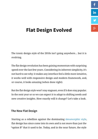Flat Design Evolved
The iconic design style of the 2010s isn’t going anywhere... but it is
evolving.
The flat design revolution has been gaining momentum with surprising
speed over the last few years. Considering its inherent simplicity, it’s
not hard to see why: it makes any interface feel a little more intuitive,
it works well with responsive design and modern framework, and,
or course, it looks amazing (when done right).
But the flat design style won’t stay stagnant, even if it does stay popular.
In the next year or so we can expect it to adapt to shifting needs and
new creative insights. How exactly will it change? Let’s take a look.
The New Flat Design
Starting as a rebellion against the dominating skeumorphic style,
flat design has since come into its own and is not more than just the
“option B” that it used to be. Today, and in the near future, the style
 