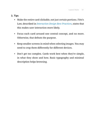 Layout Styles 10
3.	Tips
•	 Make the entire card clickable, not just certain portions. Fitts’s
Law, described in Interaction Design Best Practices, states that
this makes user interaction more likely.
•	 Focus each card around one central concept, and no more.
Otherwise, that defeats the purpose.
•	 Keep smaller screens in mind when selecting images. You may
need to crop them differently for different devices.
•	 Don’t get too complex. Cards work best when they’re simple,
in what they show and how. Basic typography and minimal
description helps browsing.
 