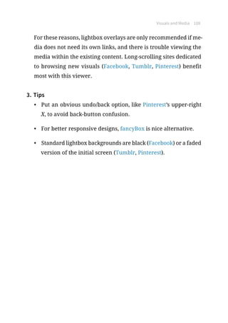 Visuals and Media 108
For these reasons, lightbox overlays are only recommended if me-
dia does not need its own links, and there is trouble viewing the
media within the existing content. Long-scrolling sites dedicated
to browsing new visuals (Facebook, Tumblr, Pinterest) benefit
most with this viewer.
3.	Tips
•	 Put an obvious undo/back option, like Pinterest’s upper-right
X, to avoid back-button confusion.
•	 For better responsive designs, fancyBox is nice alternative.
•	 Standard lightbox backgrounds are black (Facebook) or a faded
version of the initial screen (Tumblr, Pinterest).
 
