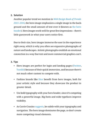 Visuals and Media 114
2.	 Solution
Another popular trend we mention in Web Design Book of Trends
2015–2016, the hero image emphasizes a single image in the back-
ground and the small amount of text over it (known as the hero
header). Hero images work well for great first impressions – there’s
little guesswork in what your users notice first.
Due to their size, hero images immerse the user in the experience
right away, which is why you often see expansive photographs of
nature and landscapes. Artistic photographs establish an emotional
connection in a way that text and more commercial graphics can’t.
3.	Tips
•	 Hero images are perfect for login and landing pages (Twitter,
Tumblr) because of their quick immersion, and because there’s
not much other content to compete with.
•	 Fashion brands like Dior benefit from hero images, both for
your artistic style and because they showcase the product in
greater detail.
•	 Use bold typography with your hero header, since it’s competing
with a powerful image. Big fonts and wide typefaces improve
visibility.
•	 As Carrie Cousins suggests, be subtle with your typography and
navigation. The hero image dominates the page, so don’t create
more competing visual elements.
 