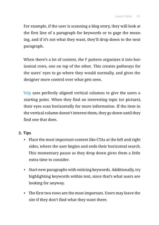 Layout Styles 28
For example, if the user is scanning a blog entry, they will look at
the first line of a paragraph for keywords or to gage the mean-
ing, and if it’s not what they want, they’ll drop down to the next
paragraph.
When there’s a lot of content, the F pattern organizes it into hor-
izontal rows, one on top of the other. This creates pathways for
the users’ eyes to go where they would normally, and gives the
designer more control over what gets seen.
Yelp uses perfectly aligned vertical columns to give the users a
starting point. When they find an interesting topic (or picture),
their eyes scan horizontally for more information. If the item in
the vertical column doesn’t interest them, they go down until they
find one that does.
3.	Tips
•	 Place the most important content like CTAs at the left and right
sides, where the user begins and ends their horizontal search.
This momentary pause as they drop down gives them a little
extra time to consider.
•	 Start new paragraphs with enticing keywords. Additionally, try
highlighting keywords within text, since that’s what users are
looking for anyway.
•	 The first two rows are the most important. Users may leave the
site if they don’t find what they want there.
 