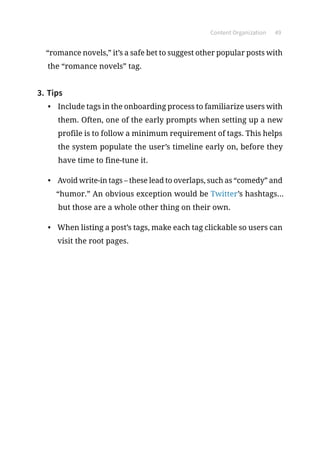 Content Organization 49
“romance novels,” it’s a safe bet to suggest other popular posts with
the “romance novels” tag.
3.	Tips
•	 Include tags in the onboarding process to familiarize users with
them. Often, one of the early prompts when setting up a new
profile is to follow a minimum requirement of tags. This helps
the system populate the user’s timeline early on, before they
have time to fine-tune it.
•	 Avoid write-in tags – these lead to overlaps, such as “comedy” and
“humor.” An obvious exception would be Twitter’s hashtags...
but those are a whole other thing on their own.
•	 When listing a post’s tags, make each tag clickable so users can
visit the root pages.
 
