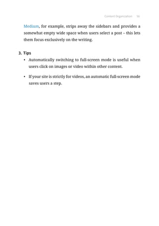 Content Organization 56
Medium, for example, strips away the sidebars and provides a
somewhat empty wide space when users select a post – this lets
them focus exclusively on the writing.
3.	Tips
•	 Automatically switching to full-screen mode is useful when
users click on images or video within other content.
•	 If your site is strictly for videos, an automatic full-screen mode
saves users a step.
 