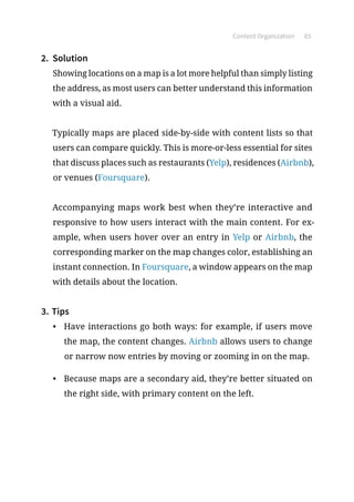 Content Organization 65
2.	 Solution
Showing locations on a map is a lot more helpful than simply listing
the address, as most users can better understand this information
with a visual aid.
Typically maps are placed side-by-side with content lists so that
users can compare quickly. This is more-or-less essential for sites
that discuss places such as restaurants (Yelp), residences (Airbnb),
or venues (Foursquare).
Accompanying maps work best when they’re interactive and
responsive to how users interact with the main content. For ex-
ample, when users hover over an entry in Yelp or Airbnb, the
corresponding marker on the map changes color, establishing an
instant connection. In Foursquare, a window appears on the map
with details about the location.
3.	Tips
•	 Have interactions go both ways: for example, if users move
the map, the content changes. Airbnb allows users to change
or narrow now entries by moving or zooming in on the map.
•	 Because maps are a secondary aid, they’re better situated on
the right side, with primary content on the left.
 