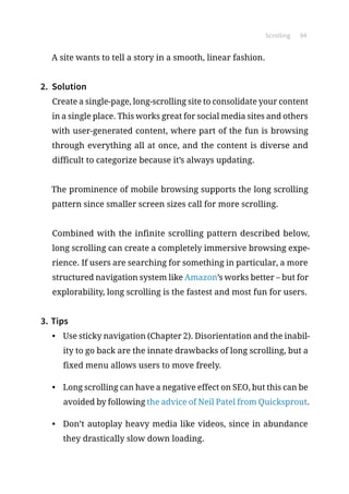 Scrolling 94
A site wants to tell a story in a smooth, linear fashion.
2.	 Solution
Create a single-page, long-scrolling site to consolidate your content
in a single place. This works great for social media sites and others
with user-generated content, where part of the fun is browsing
through everything all at once, and the content is diverse and
difficult to categorize because it’s always updating.
The prominence of mobile browsing supports the long scrolling
pattern since smaller screen sizes call for more scrolling.
Combined with the infinite scrolling pattern described below,
long scrolling can create a completely immersive browsing expe-
rience. If users are searching for something in particular, a more
structured navigation system like Amazon’s works better – but for
explorability, long scrolling is the fastest and most fun for users.
3.	Tips
•	 Use sticky navigation (Chapter 2). Disorientation and the inabil-
ity to go back are the innate drawbacks of long scrolling, but a
fixed menu allows users to move freely.
•	 Long scrolling can have a negative effect on SEO, but this can be
avoided by following the advice of Neil Patel from Quicksprout.
•	 Don’t autoplay heavy media like videos, since in abundance
they drastically slow down loading.
 