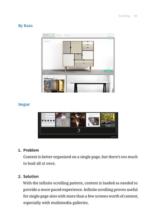 Scrolling 99
By Kato
Imgur
1.	 Problem
Content is better organized on a single page, but there’s too much
to load all at once.
2.	 Solution
With the infinite scrolling pattern, content is loaded as needed to
provide a more paced experience. Infinite scrolling proves useful
for single-page sites with more than a few screens worth of content,
especially with multimedia galleries.
 