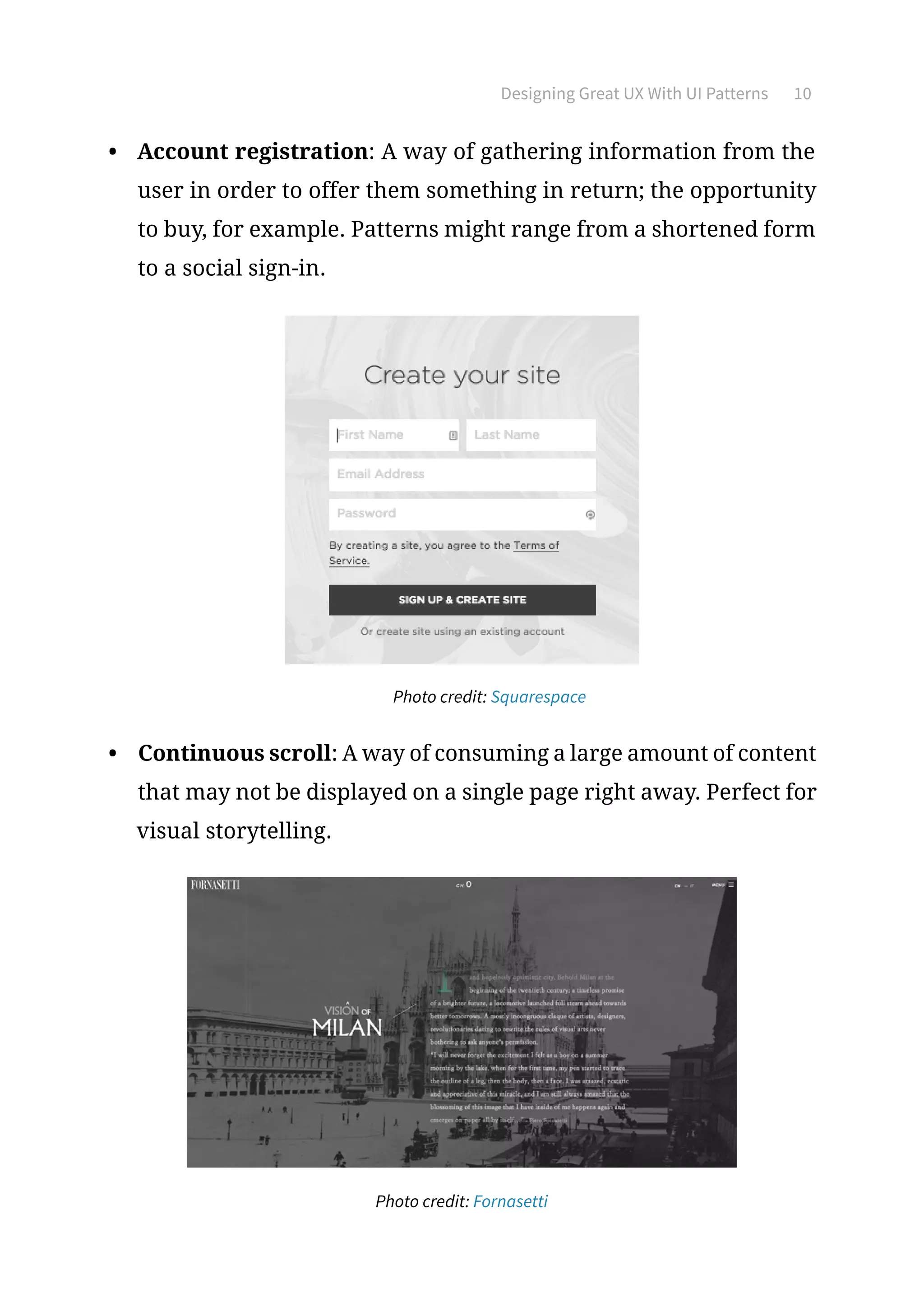 Designing Great UX With UI Patterns 10
•	 Account registration: A way of gathering information from the
user in order to offer them something in return; the opportunity
to buy, for example. Patterns might range from a shortened form
to a social sign-in.
	 Photo credit: Squarespace
•	 Continuous scroll: A way of consuming a large amount of content
that may not be displayed on a single page right away. Perfect for
visual storytelling.
Photo credit: Fornasetti
 
