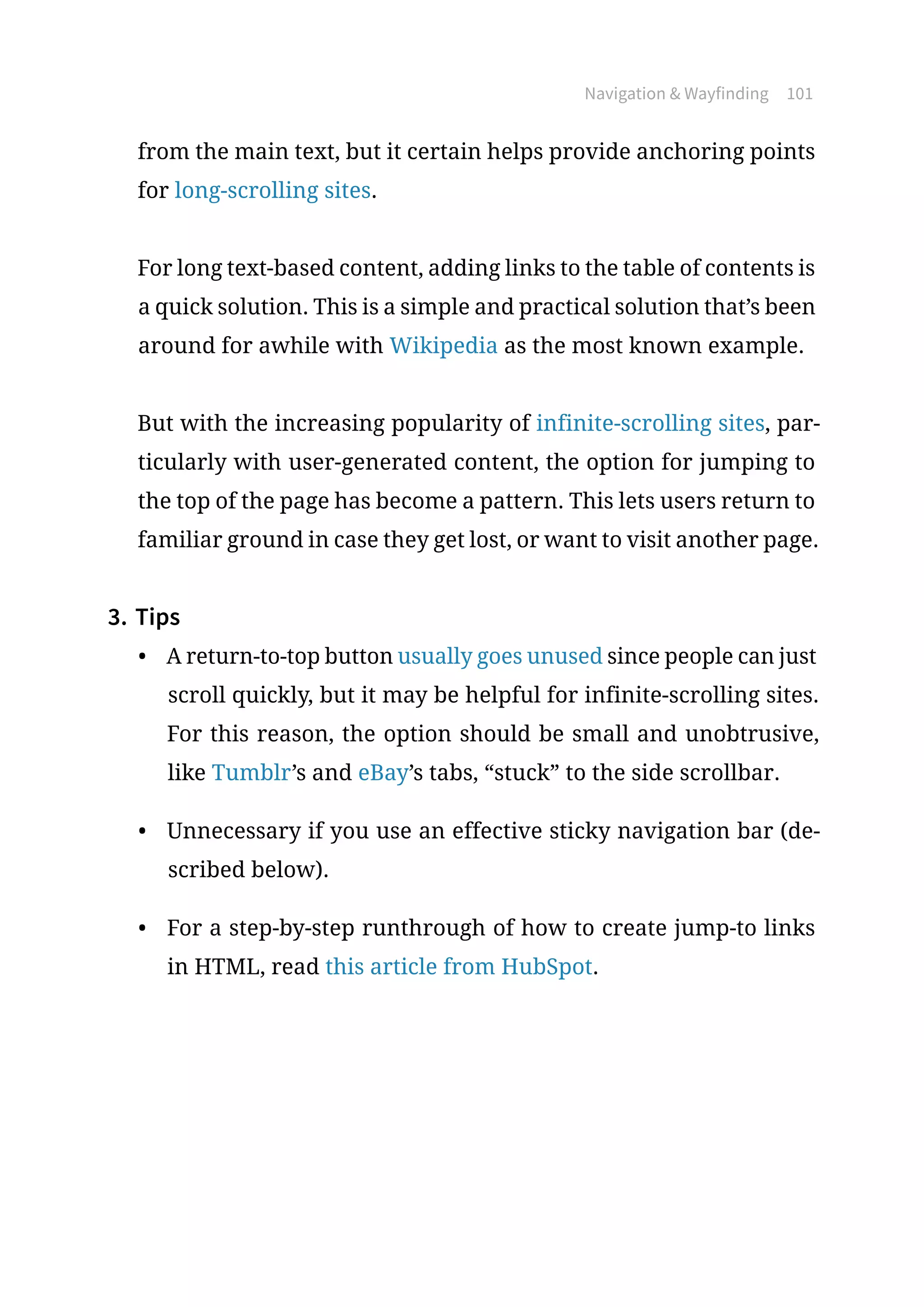 Navigation  Wayfinding 101
from the main text, but it certain helps provide anchoring points
for long-scrolling sites.
For long text-based content, adding links to the table of contents is
a quick solution. This is a simple and practical solution that’s been
around for awhile with Wikipedia as the most known example.
But with the increasing popularity of infinite-scrolling sites, par-
ticularly with user-generated content, the option for jumping to
the top of the page has become a pattern. This lets users return to
familiar ground in case they get lost, or want to visit another page.
3.	Tips
•	 A return-to-top button usually goes unused since people can just
scroll quickly, but it may be helpful for infinite-scrolling sites.
For this reason, the option should be small and unobtrusive,
like Tumblr’s and eBay’s tabs, “stuck” to the side scrollbar.
•	 Unnecessary if you use an effective sticky navigation bar (de-
scribed below).
•	 For a step-by-step runthrough of how to create jump-to links
in HTML, read this article from HubSpot.
 