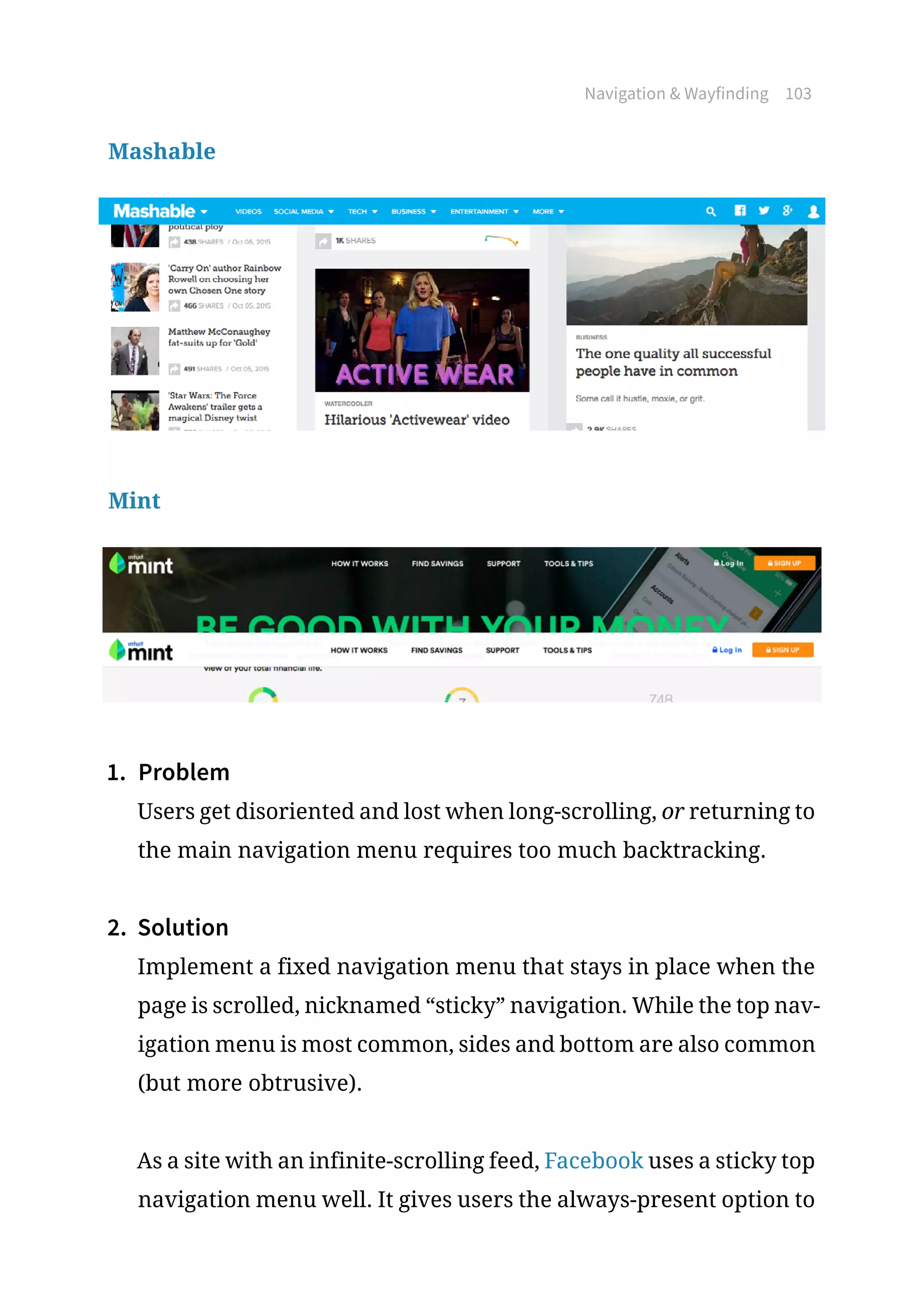 Navigation  Wayfinding 103
Mashable
Mint
1.	 Problem
Users get disoriented and lost when long-scrolling, or returning to
the main navigation menu requires too much backtracking.
2.	 Solution
Implement a fixed navigation menu that stays in place when the
page is scrolled, nicknamed “sticky” navigation. While the top nav-
igation menu is most common, sides and bottom are also common
(but more obtrusive).
As a site with an infinite-scrolling feed, Facebook uses a sticky top
navigation menu well. It gives users the always-present option to
 