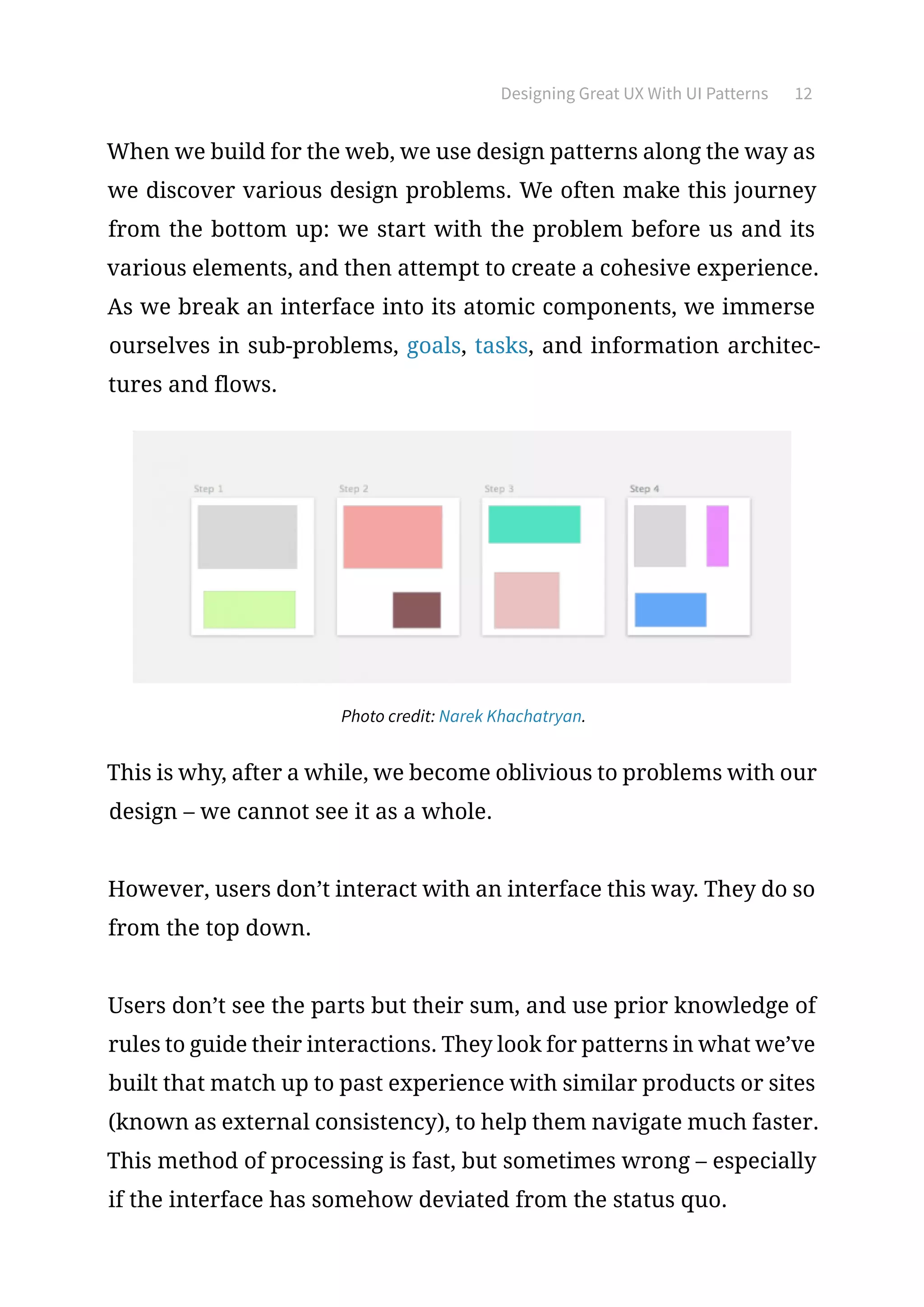 Designing Great UX With UI Patterns 12
When we build for the web, we use design patterns along the way as
we discover various design problems. We often make this journey
from the bottom up: we start with the problem before us and its
various elements, and then attempt to create a cohesive experience.
As we break an interface into its atomic components, we immerse
ourselves in sub-problems, goals, tasks, and information architec-
tures and flows.
Photo credit: Narek Khachatryan.
This is why, after a while, we become oblivious to problems with our
design – we cannot see it as a whole.
However, users don’t interact with an interface this way. They do so
from the top down.
Users don’t see the parts but their sum, and use prior knowledge of
rules to guide their interactions. They look for patterns in what we’ve
built that match up to past experience with similar products or sites
(known as external consistency), to help them navigate much faster.
This method of processing is fast, but sometimes wrong – especially
if the interface has somehow deviated from the status quo.
 
