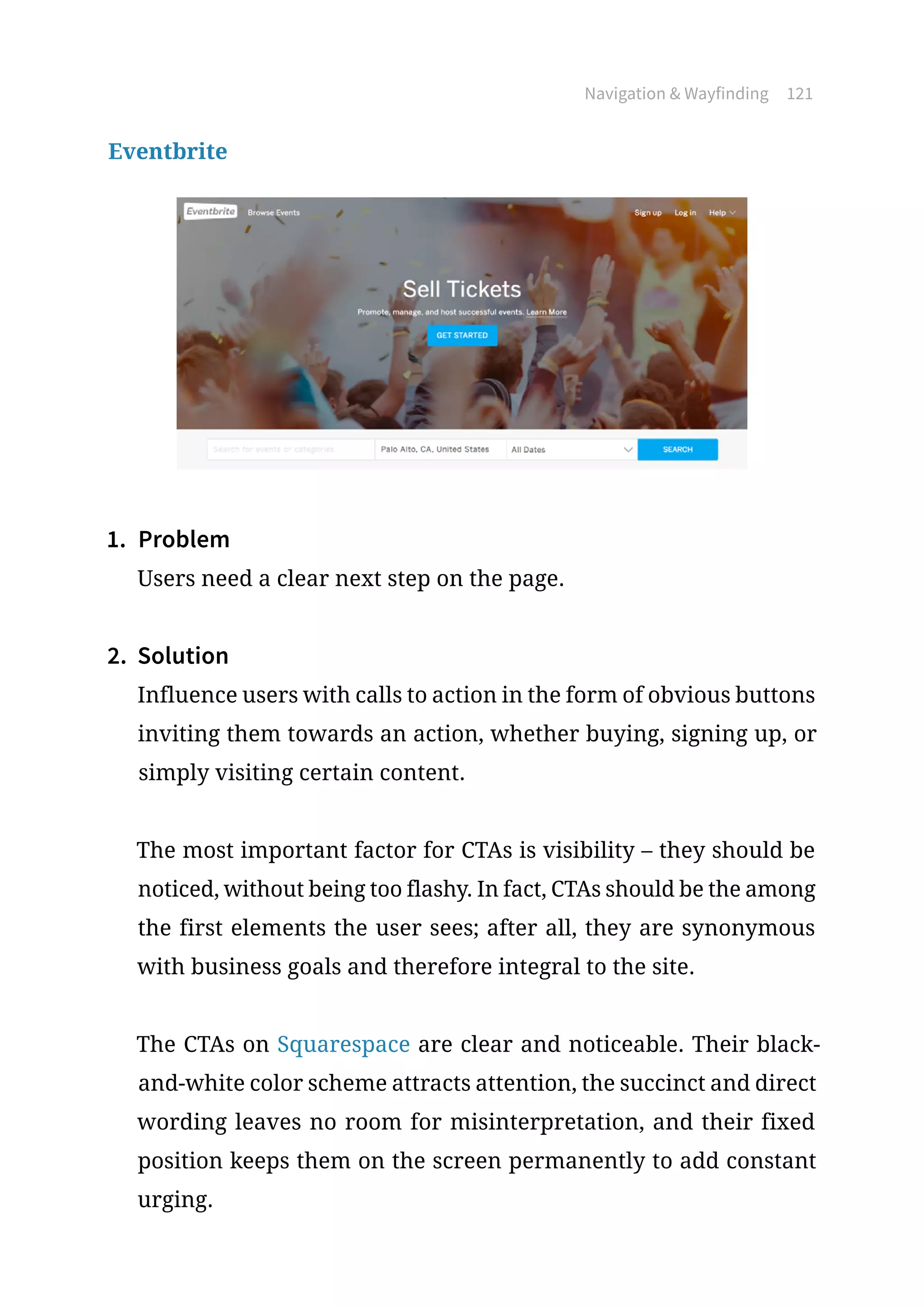 Navigation  Wayfinding 121
Eventbrite
1.	 Problem
Users need a clear next step on the page.
2.	 Solution
Influence users with calls to action in the form of obvious buttons
inviting them towards an action, whether buying, signing up, or
simply visiting certain content.
The most important factor for CTAs is visibility – they should be
noticed, without being too flashy. In fact, CTAs should be the among
the first elements the user sees; after all, they are synonymous
with business goals and therefore integral to the site.
The CTAs on Squarespace are clear and noticeable. Their black-
and-white color scheme attracts attention, the succinct and direct
wording leaves no room for misinterpretation, and their fixed
position keeps them on the screen permanently to add constant
urging.
 