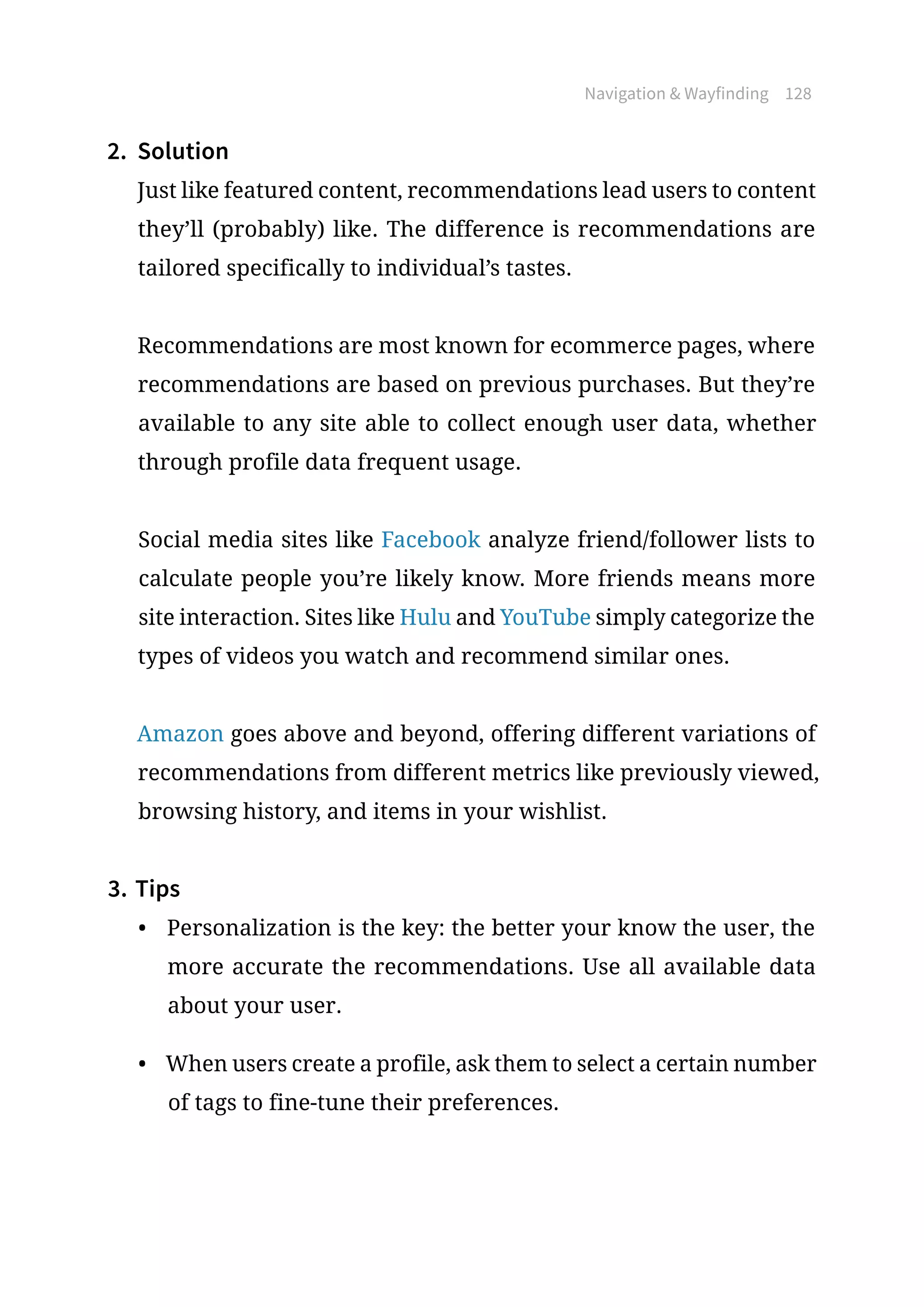 Navigation  Wayfinding 128
2.	 Solution
Just like featured content, recommendations lead users to content
they’ll (probably) like. The difference is recommendations are
tailored specifically to individual’s tastes.
Recommendations are most known for ecommerce pages, where
recommendations are based on previous purchases. But they’re
available to any site able to collect enough user data, whether
through profile data frequent usage.
Social media sites like Facebook analyze friend/follower lists to
calculate people you’re likely know. More friends means more
site interaction. Sites like Hulu and YouTube simply categorize the
types of videos you watch and recommend similar ones.
Amazon goes above and beyond, offering different variations of
recommendations from different metrics like previously viewed,
browsing history, and items in your wishlist.
3.	Tips
•	 Personalization is the key: the better your know the user, the
more accurate the recommendations. Use all available data
about your user.
•	 When users create a profile, ask them to select a certain number
of tags to fine-tune their preferences.
 