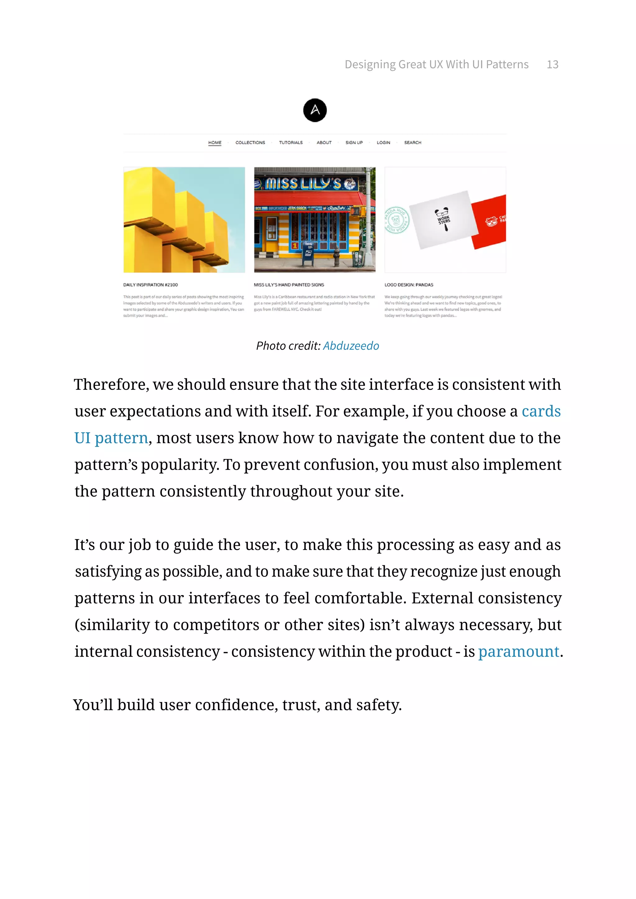 Designing Great UX With UI Patterns 13
Photo credit: Abduzeedo
Therefore, we should ensure that the site interface is consistent with
user expectations and with itself. For example, if you choose a cards
UI pattern, most users know how to navigate the content due to the
pattern’s popularity. To prevent confusion, you must also implement
the pattern consistently throughout your site.
It’s our job to guide the user, to make this processing as easy and as
satisfying as possible, and to make sure that they recognize just enough
patterns in our interfaces to feel comfortable. External consistency
(similarity to competitors or other sites) isn’t always necessary, but
internal consistency - consistency within the product - is paramount.
You’ll build user confidence, trust, and safety.
 
