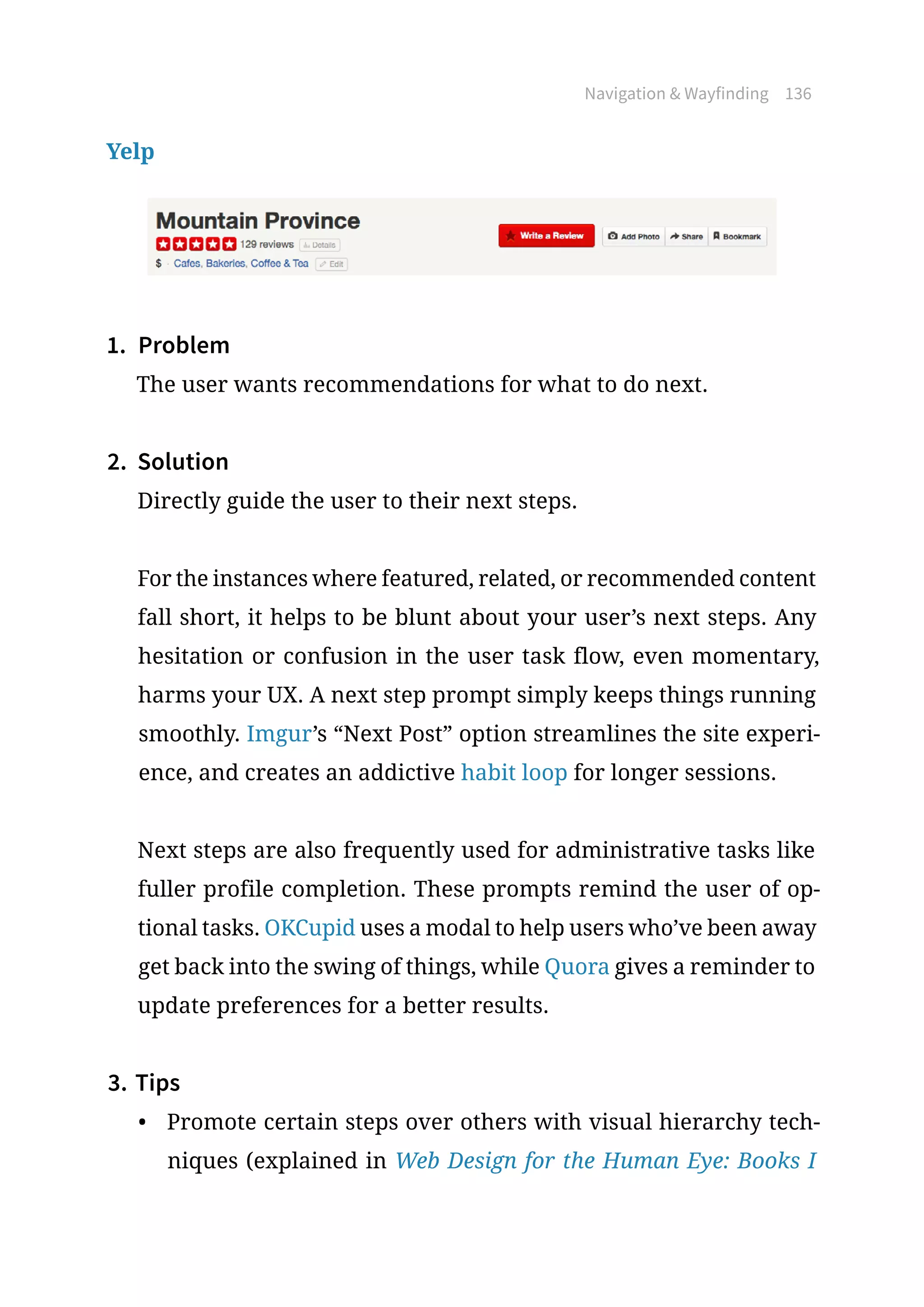 Navigation  Wayfinding 136
Yelp
1.	 Problem
The user wants recommendations for what to do next.
2.	 Solution
Directly guide the user to their next steps.
For the instances where featured, related, or recommended content
fall short, it helps to be blunt about your user’s next steps. Any
hesitation or confusion in the user task flow, even momentary,
harms your UX. A next step prompt simply keeps things running
smoothly. Imgur’s “Next Post” option streamlines the site experi-
ence, and creates an addictive habit loop for longer sessions.
Next steps are also frequently used for administrative tasks like
fuller profile completion. These prompts remind the user of op-
tional tasks. OKCupid uses a modal to help users who’ve been away
get back into the swing of things, while Quora gives a reminder to
update preferences for a better results.
3.	Tips
•	 Promote certain steps over others with visual hierarchy tech-
niques (explained in Web Design for the Human Eye: Books I
 