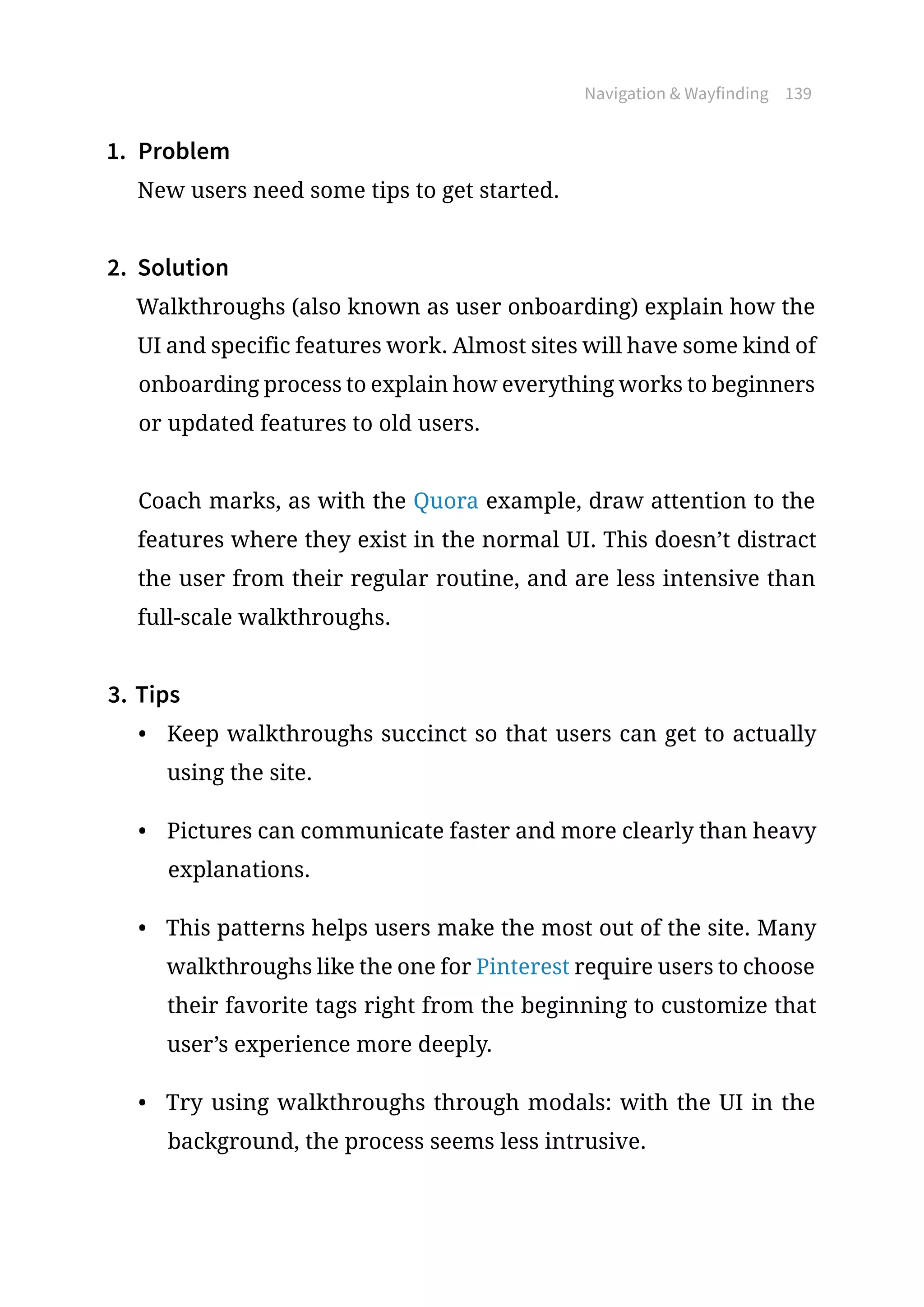 Navigation  Wayfinding 139
1.	 Problem
New users need some tips to get started.
2.	 Solution
Walkthroughs (also known as user onboarding) explain how the
UI and specific features work. Almost sites will have some kind of
onboarding process to explain how everything works to beginners
or updated features to old users.
Coach marks, as with the Quora example, draw attention to the
features where they exist in the normal UI. This doesn’t distract
the user from their regular routine, and are less intensive than
full-scale walkthroughs.
3.	Tips
•	 Keep walkthroughs succinct so that users can get to actually
using the site.
•	 Pictures can communicate faster and more clearly than heavy
explanations.
•	 This patterns helps users make the most out of the site. Many
walkthroughs like the one for Pinterest require users to choose
their favorite tags right from the beginning to customize that
user’s experience more deeply.
•	 Try using walkthroughs through modals: with the UI in the
background, the process seems less intrusive.
 