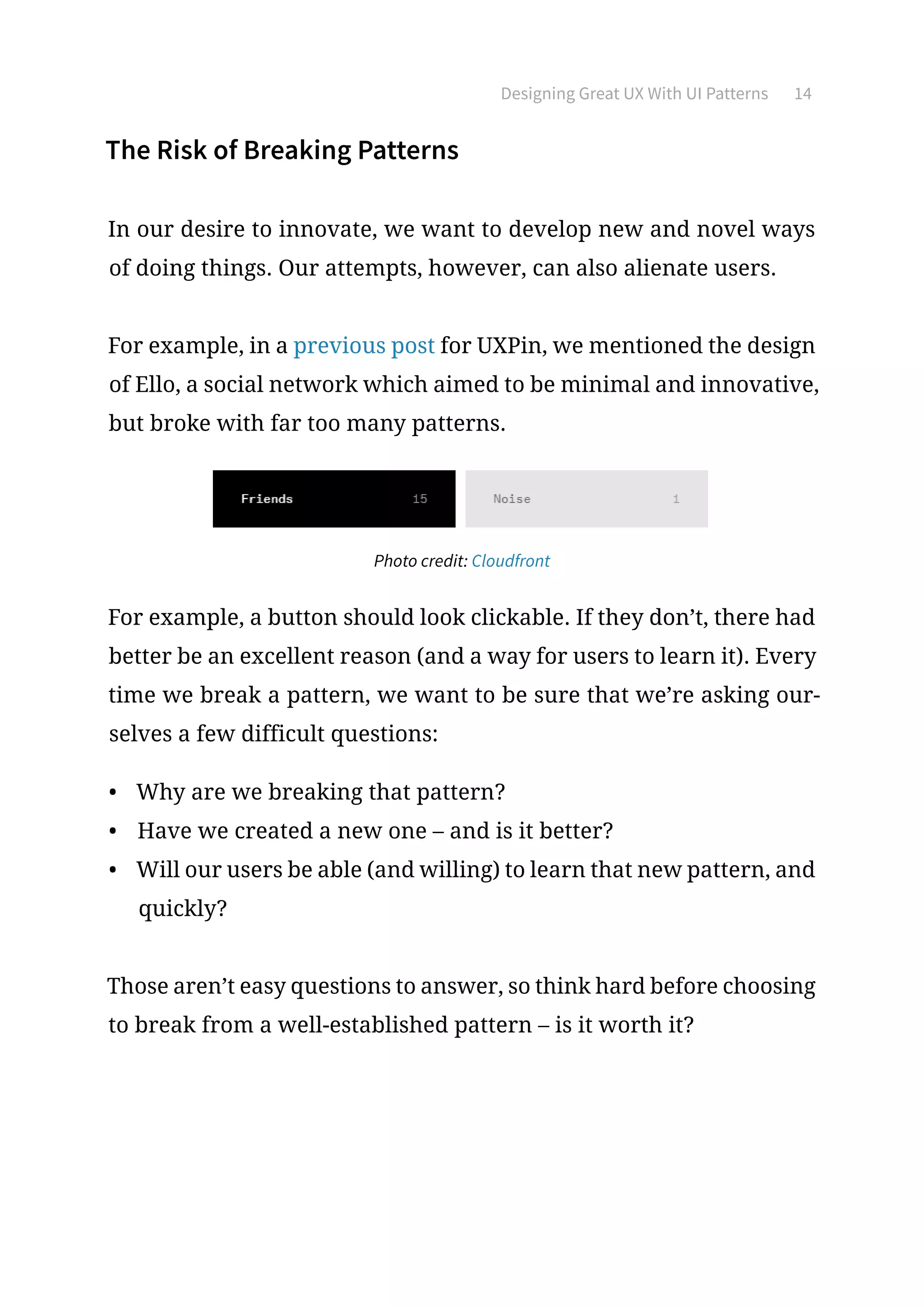Designing Great UX With UI Patterns 14
The Risk of Breaking Patterns
In our desire to innovate, we want to develop new and novel ways
of doing things. Our attempts, however, can also alienate users.
For example, in a previous post for UXPin, we mentioned the design
of Ello, a social network which aimed to be minimal and innovative,
but broke with far too many patterns.
Photo credit: Cloudfront
For example, a button should look clickable. If they don’t, there had
better be an excellent reason (and a way for users to learn it). Every
time we break a pattern, we want to be sure that we’re asking our-
selves a few difficult questions:
•	 Why are we breaking that pattern?
•	 Have we created a new one – and is it better?
•	 Will our users be able (and willing) to learn that new pattern, and
quickly?
Those aren’t easy questions to answer, so think hard before choosing
to break from a well-established pattern – is it worth it?
 