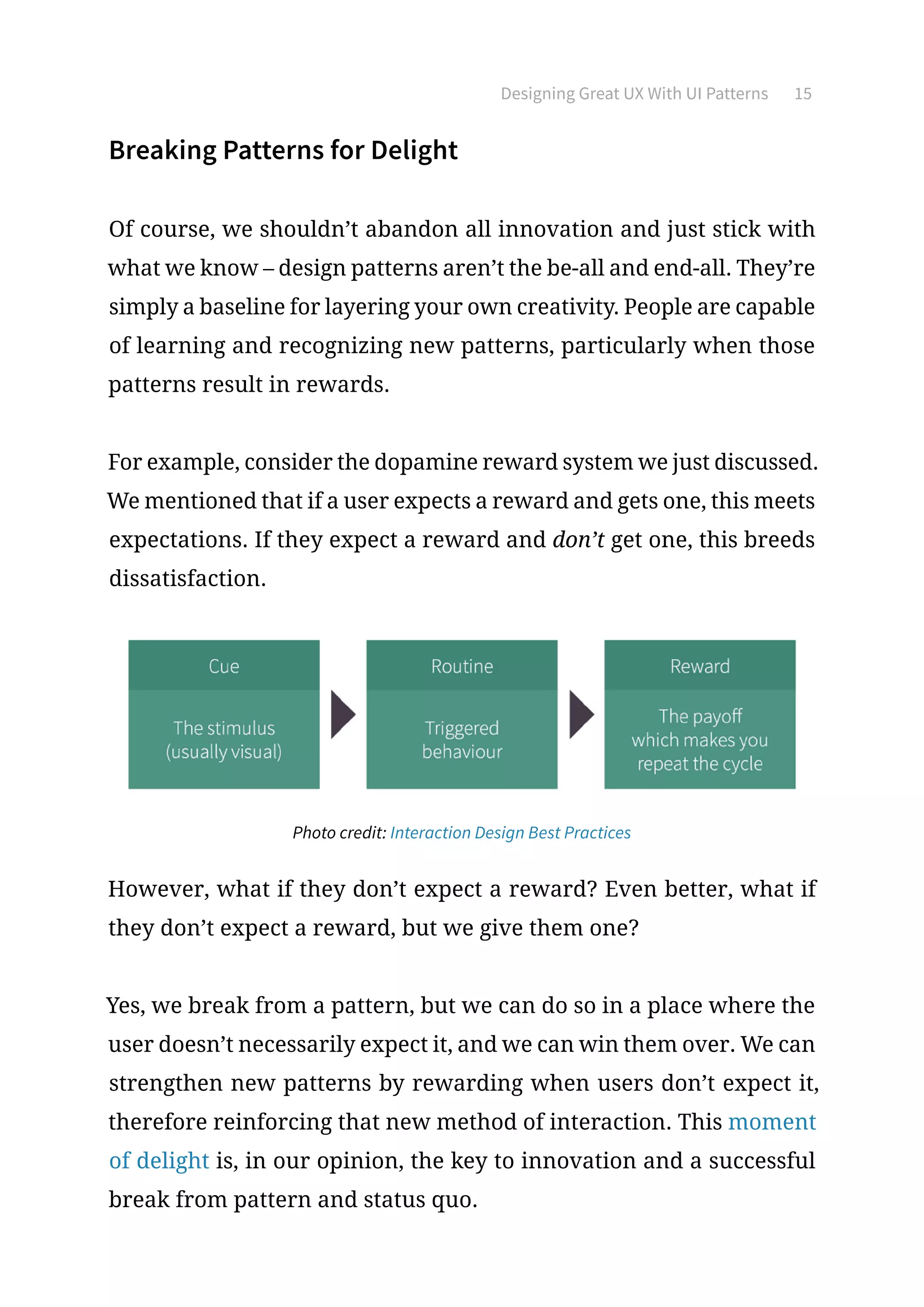 Designing Great UX With UI Patterns 15
Breaking Patterns for Delight
Of course, we shouldn’t abandon all innovation and just stick with
what we know – design patterns aren’t the be-all and end-all. They’re
simply a baseline for layering your own creativity. People are capable
of learning and recognizing new patterns, particularly when those
patterns result in rewards.
For example, consider the dopamine reward system we just discussed.
We mentioned that if a user expects a reward and gets one, this meets
expectations. If they expect a reward and don’t get one, this breeds
dissatisfaction.
Photo credit: Interaction Design Best Practices
However, what if they don’t expect a reward? Even better, what if
they don’t expect a reward, but we give them one?
Yes, we break from a pattern, but we can do so in a place where the
user doesn’t necessarily expect it, and we can win them over. We can
strengthen new patterns by rewarding when users don’t expect it,
therefore reinforcing that new method of interaction. This moment
of delight is, in our opinion, the key to innovation and a successful
break from pattern and status quo.
 