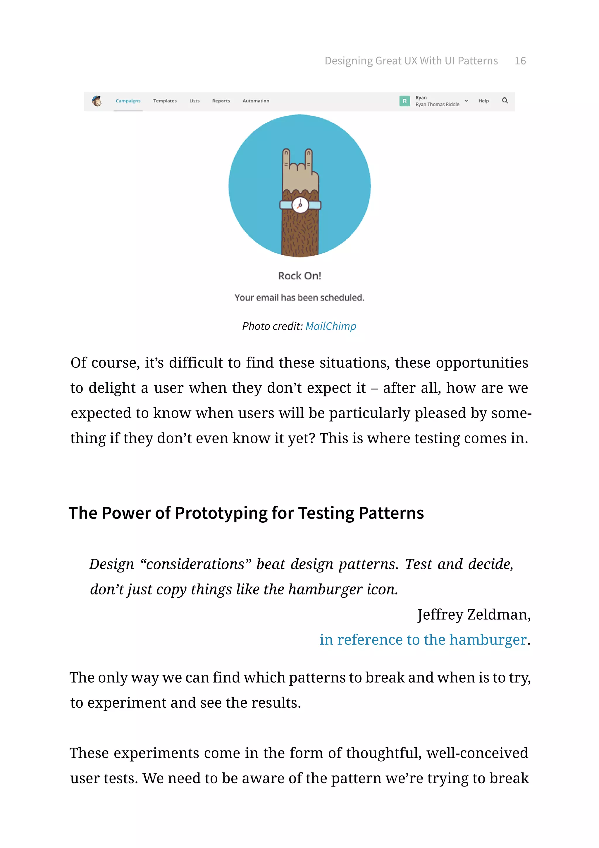 Designing Great UX With UI Patterns 16
Photo credit: MailChimp
Of course, it’s difficult to find these situations, these opportunities
to delight a user when they don’t expect it – after all, how are we
expected to know when users will be particularly pleased by some-
thing if they don’t even know it yet? This is where testing comes in.
The Power of Prototyping for Testing Patterns
Design “considerations” beat design patterns. Test and decide,
don’t just copy things like the hamburger icon.
Jeffrey Zeldman,
in reference to the hamburger.
The only way we can find which patterns to break and when is to try,
to experiment and see the results.
These experiments come in the form of thoughtful, well-conceived
user tests. We need to be aware of the pattern we’re trying to break
 