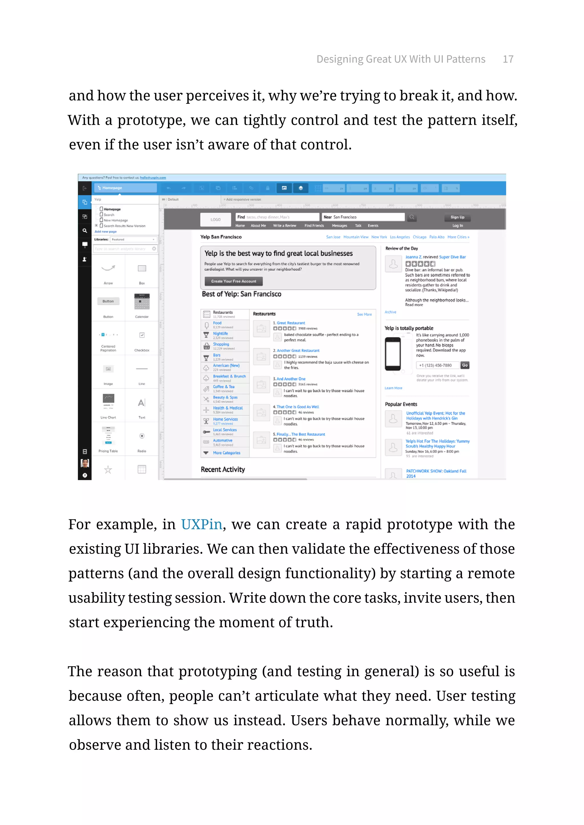 Designing Great UX With UI Patterns 17
and how the user perceives it, why we’re trying to break it, and how.
With a prototype, we can tightly control and test the pattern itself,
even if the user isn’t aware of that control.
For example, in UXPin, we can create a rapid prototype with the
existing UI libraries. We can then validate the effectiveness of those
patterns (and the overall design functionality) by starting a remote
usability testing session. Write down the core tasks, invite users, then
start experiencing the moment of truth.
The reason that prototyping (and testing in general) is so useful is
because often, people can’t articulate what they need. User testing
allows them to show us instead. Users behave normally, while we
observe and listen to their reactions.
 