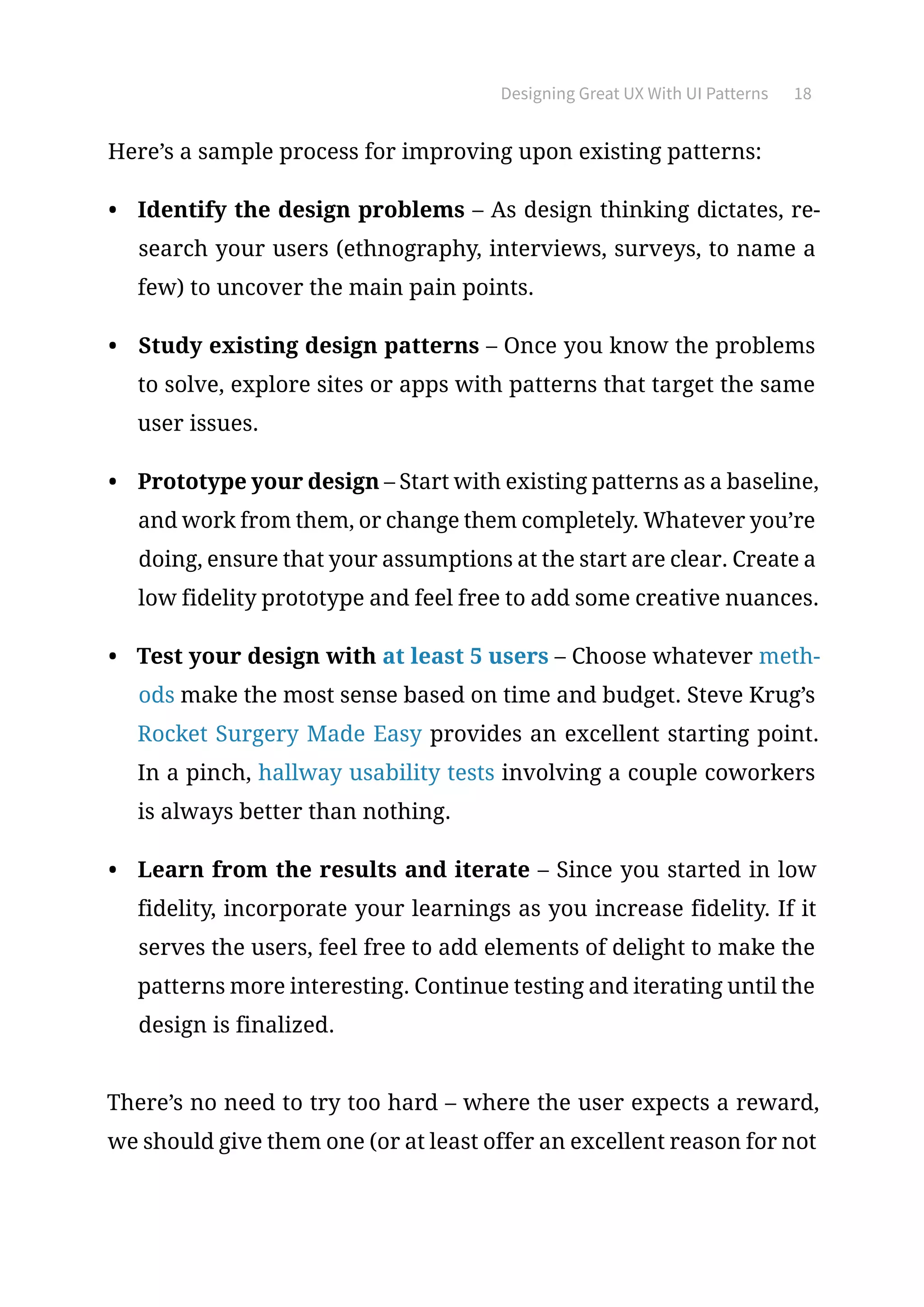 Designing Great UX With UI Patterns 18
Here’s a sample process for improving upon existing patterns:
•	 Identify the design problems – As design thinking dictates, re-
search your users (ethnography, interviews, surveys, to name a
few) to uncover the main pain points.
•	 Study existing design patterns – Once you know the problems
to solve, explore sites or apps with patterns that target the same
user issues.
•	 Prototype your design – Start with existing patterns as a baseline,
and work from them, or change them completely. Whatever you’re
doing, ensure that your assumptions at the start are clear. Create a
low fidelity prototype and feel free to add some creative nuances.
•	 Test your design with at least 5 users – Choose whatever meth-
ods make the most sense based on time and budget. Steve Krug’s
Rocket Surgery Made Easy provides an excellent starting point.
In a pinch, hallway usability tests involving a couple coworkers
is always better than nothing.
•	 Learn from the results and iterate – Since you started in low
fidelity, incorporate your learnings as you increase fidelity. If it
serves the users, feel free to add elements of delight to make the
patterns more interesting. Continue testing and iterating until the
design is finalized.
There’s no need to try too hard – where the user expects a reward,
we should give them one (or at least offer an excellent reason for not
 