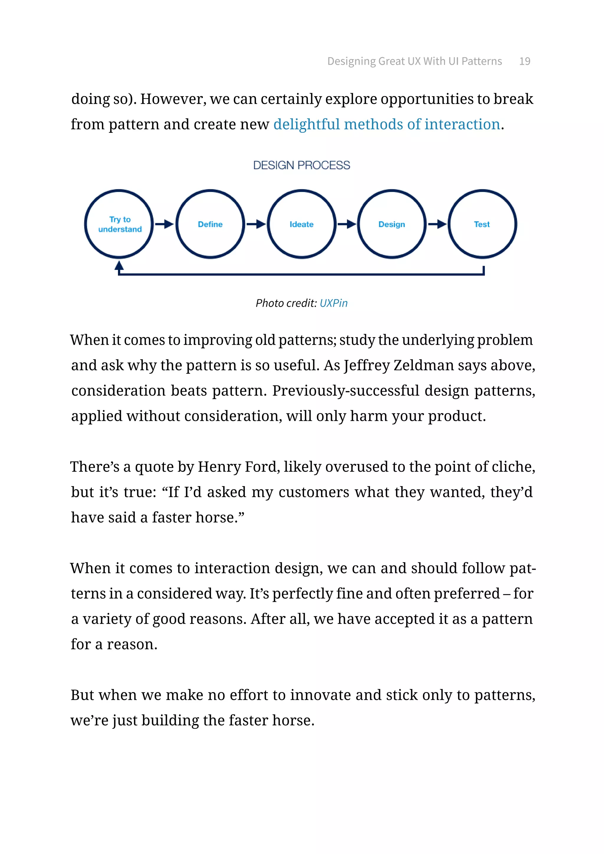 Designing Great UX With UI Patterns 19
doing so). However, we can certainly explore opportunities to break
from pattern and create new delightful methods of interaction.
Photo credit: UXPin
When it comes to improving old patterns; study the underlying problem
and ask why the pattern is so useful. As Jeffrey Zeldman says above,
consideration beats pattern. Previously-successful design patterns,
applied without consideration, will only harm your product.
There’s a quote by Henry Ford, likely overused to the point of cliche,
but it’s true: “If I’d asked my customers what they wanted, they’d
have said a faster horse.”
When it comes to interaction design, we can and should follow pat-
terns in a considered way. It’s perfectly fine and often preferred – for
a variety of good reasons. After all, we have accepted it as a pattern
for a reason.
But when we make no effort to innovate and stick only to patterns,
we’re just building the faster horse.
 