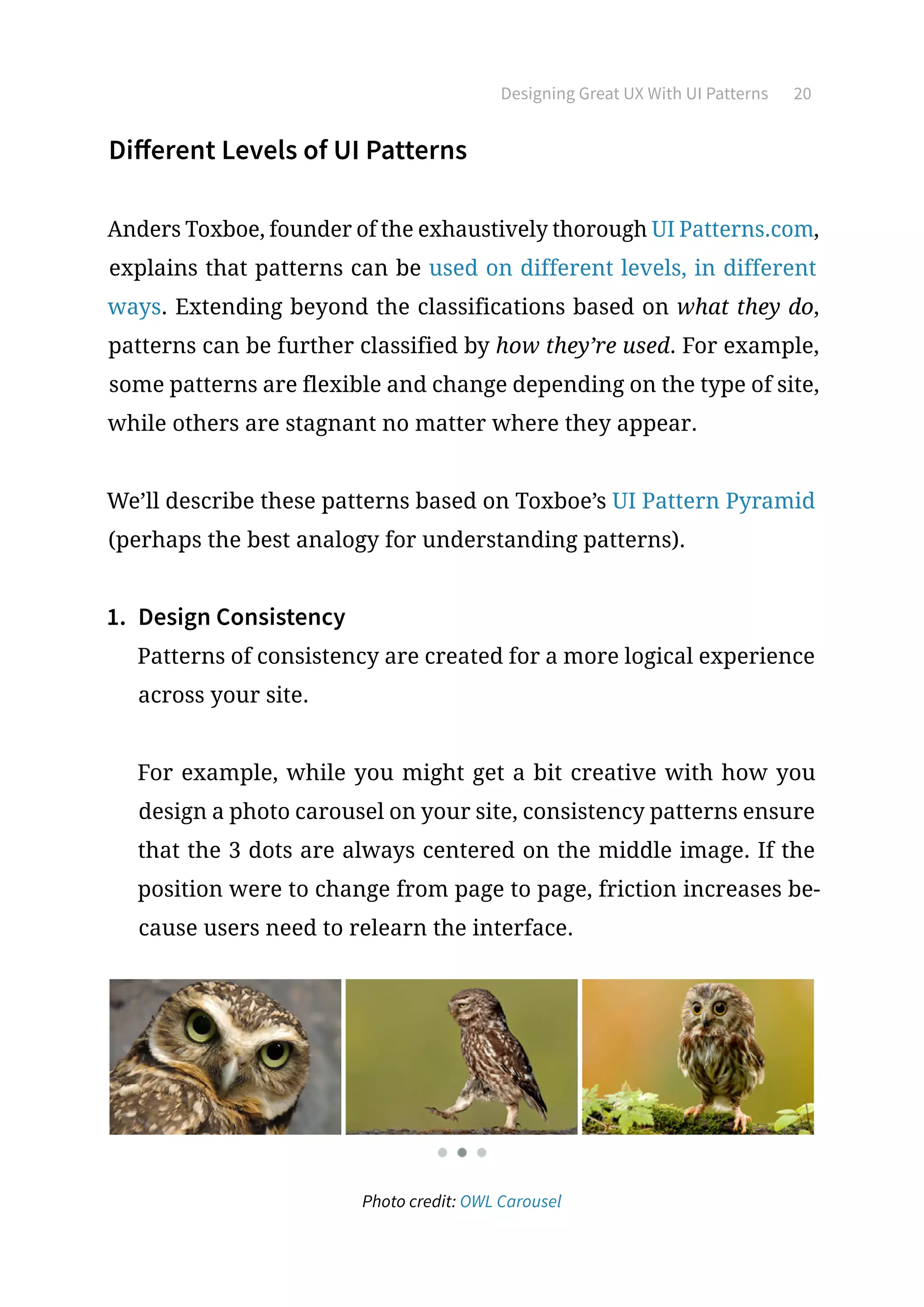 Designing Great UX With UI Patterns 20
Different Levels of UI Patterns
Anders Toxboe, founder of the exhaustively thorough UI Patterns.com,
explains that patterns can be used on different levels, in different
ways. Extending beyond the classifications based on what they do,
patterns can be further classified by how they’re used. For example,
some patterns are flexible and change depending on the type of site,
while others are stagnant no matter where they appear.
We’ll describe these patterns based on Toxboe’s UI Pattern Pyramid
(perhaps the best analogy for understanding patterns).
1.	 Design Consistency
Patterns of consistency are created for a more logical experience
across your site.
For example, while you might get a bit creative with how you
design a photo carousel on your site, consistency patterns ensure
that the 3 dots are always centered on the middle image. If the
position were to change from page to page, friction increases be-
cause users need to relearn the interface.
Photo credit: OWL Carousel
 