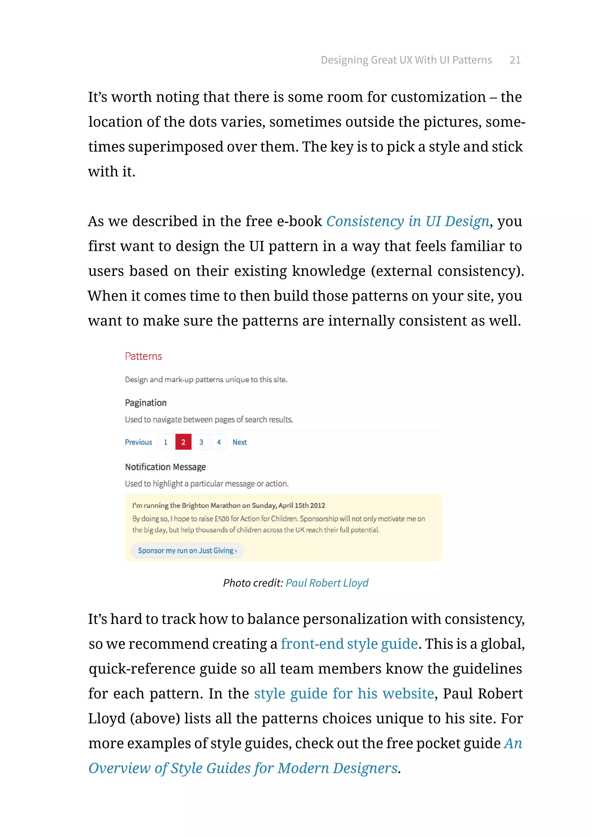 Designing Great UX With UI Patterns 21
It’s worth noting that there is some room for customization – the
location of the dots varies, sometimes outside the pictures, some-
times superimposed over them. The key is to pick a style and stick
with it.
As we described in the free e-book Consistency in UI Design, you
first want to design the UI pattern in a way that feels familiar to
users based on their existing knowledge (external consistency).
When it comes time to then build those patterns on your site, you
want to make sure the patterns are internally consistent as well.
Photo credit: Paul Robert Lloyd
It’s hard to track how to balance personalization with consistency,
so we recommend creating a front-end style guide. This is a global,
quick-reference guide so all team members know the guidelines
for each pattern. In the style guide for his website, Paul Robert
Lloyd (above) lists all the patterns choices unique to his site. For
more examples of style guides, check out the free pocket guide An
Overview of Style Guides for Modern Designers.
 