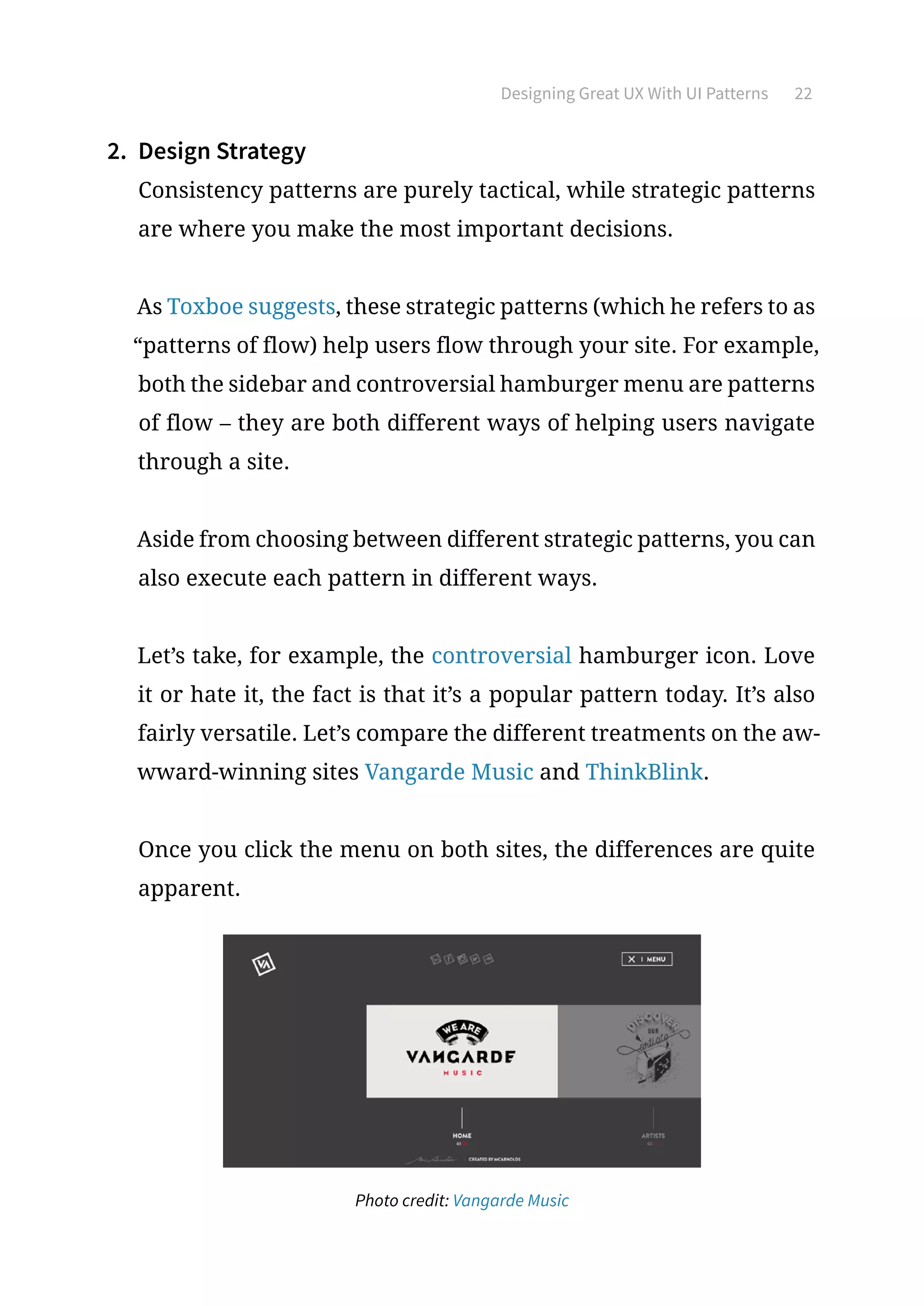 Designing Great UX With UI Patterns 22
2.	 Design Strategy
Consistency patterns are purely tactical, while strategic patterns
are where you make the most important decisions.
As Toxboe suggests, these strategic patterns (which he refers to as
“patterns of flow) help users flow through your site. For example,
both the sidebar and controversial hamburger menu are patterns
of flow – they are both different ways of helping users navigate
through a site.
Aside from choosing between different strategic patterns, you can
also execute each pattern in different ways.
Let’s take, for example, the controversial hamburger icon. Love
it or hate it, the fact is that it’s a popular pattern today. It’s also
fairly versatile. Let’s compare the different treatments on the aw-
wward-winning sites Vangarde Music and ThinkBlink.
Once you click the menu on both sites, the differences are quite
apparent.
Photo credit: Vangarde Music
 