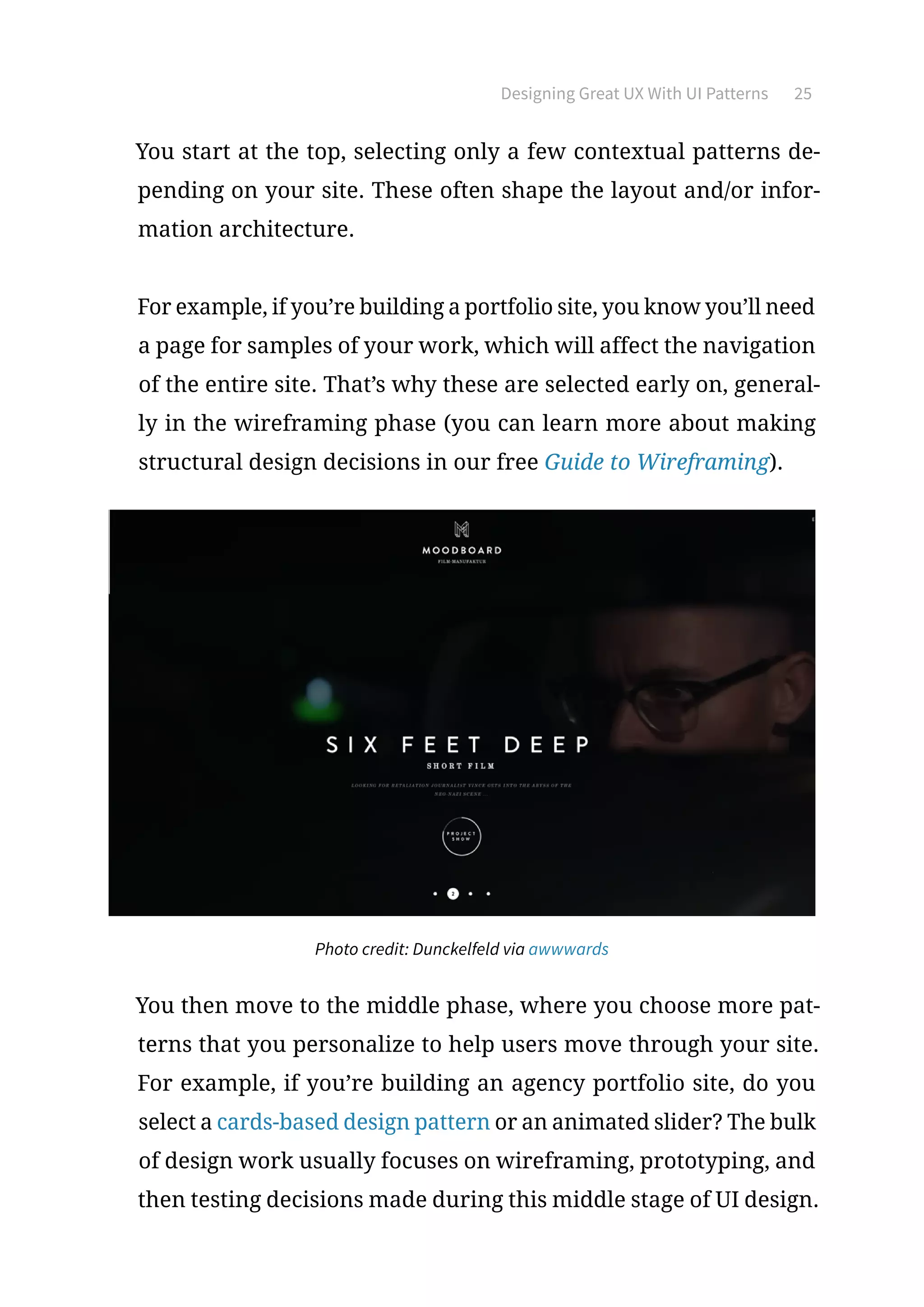 Designing Great UX With UI Patterns 25
You start at the top, selecting only a few contextual patterns de-
pending on your site. These often shape the layout and/or infor-
mation architecture.
For example, if you’re building a portfolio site, you know you’ll need
a page for samples of your work, which will affect the navigation
of the entire site. That’s why these are selected early on, general-
ly in the wireframing phase (you can learn more about making
structural design decisions in our free Guide to Wireframing).
Photo credit: Dunckelfeld via awwwards
You then move to the middle phase, where you choose more pat-
terns that you personalize to help users move through your site.
For example, if you’re building an agency portfolio site, do you
select a cards-based design pattern or an animated slider? The bulk
of design work usually focuses on wireframing, prototyping, and
then testing decisions made during this middle stage of UI design.
 