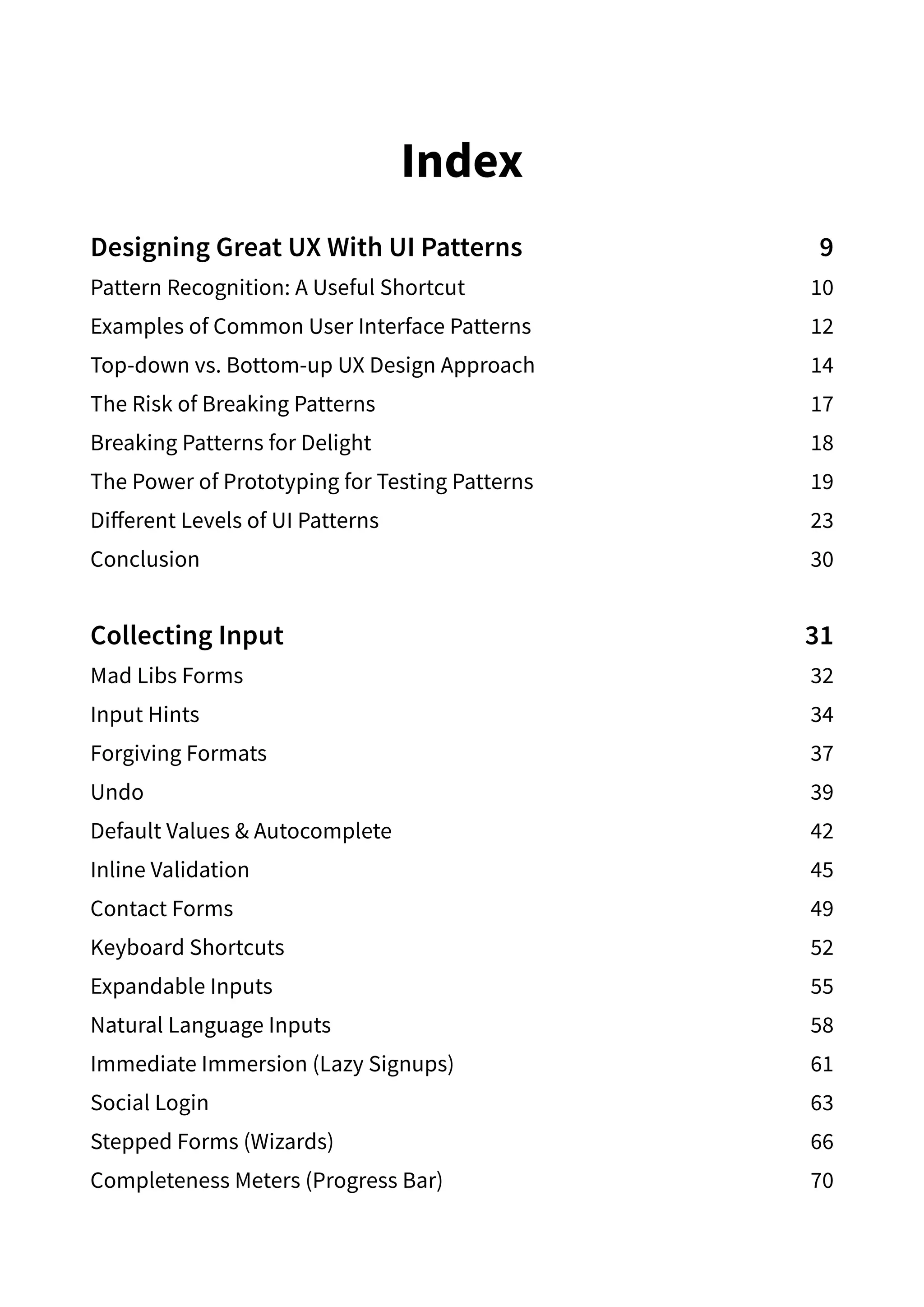 Index
Designing Great UX With UI Patterns  9
Pattern Recognition: A Useful Shortcut 10
Examples of Common User Interface Patterns 12
Top-down vs. Bottom-up UX Design Approach  14
The Risk of Breaking Patterns  17
Breaking Patterns for Delight 18
The Power of Prototyping for Testing Patterns 19
Different Levels of UI Patterns 23
Conclusion30
Collecting Input 31
Mad Libs Forms  32
Input Hints 34
Forgiving Formats 37
Undo39
Default Values  Autocomplete 42
Inline Validation 45
Contact Forms 49
Keyboard Shortcuts 52
Expandable Inputs 55
Natural Language Inputs 58
Immediate Immersion (Lazy Signups) 61
Social Login 63
Stepped Forms (Wizards) 66
Completeness Meters (Progress Bar) 70
 