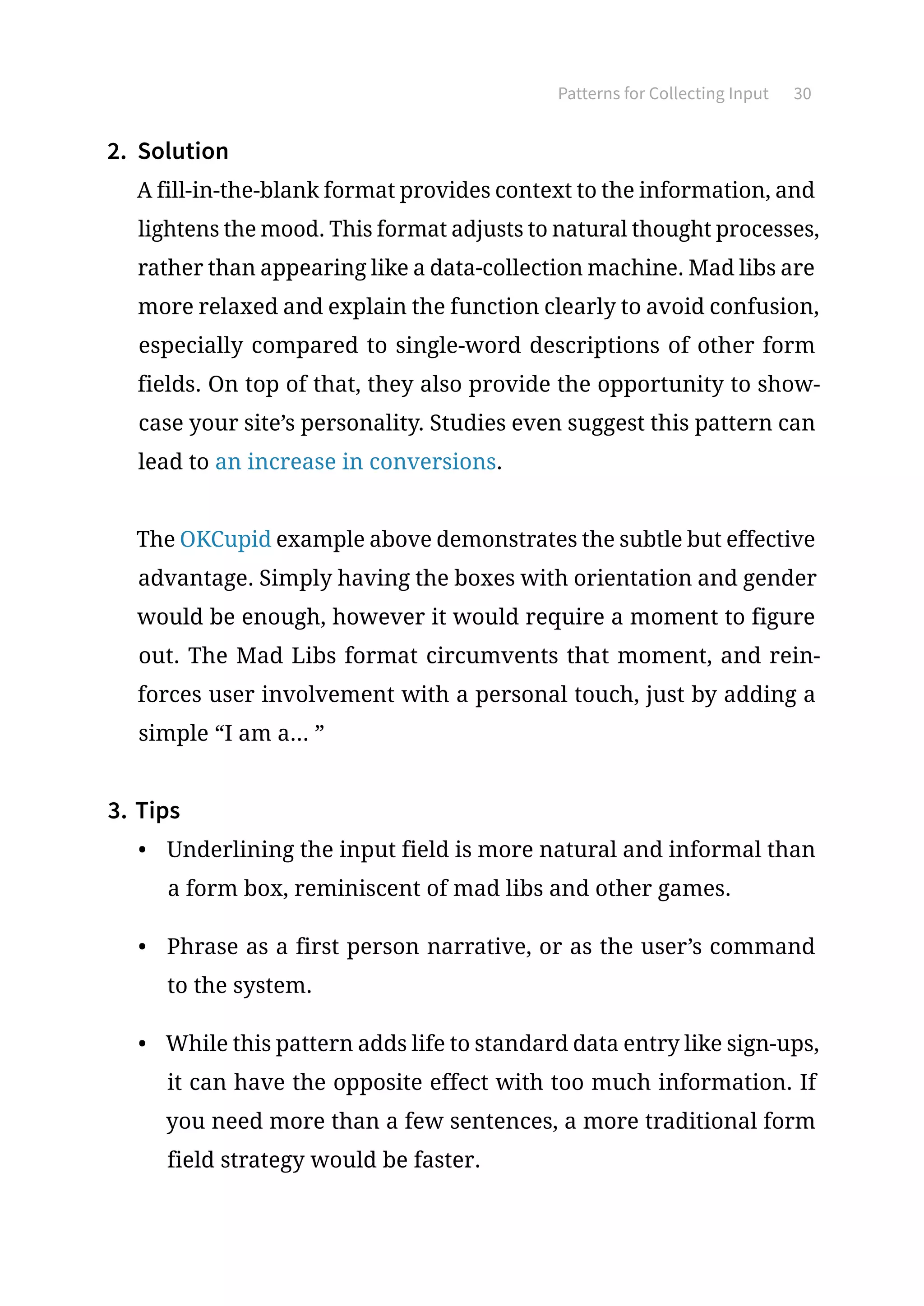 Patterns for Collecting Input 30
2.	 Solution
A fill-in-the-blank format provides context to the information, and
lightens the mood. This format adjusts to natural thought processes,
rather than appearing like a data-collection machine. Mad libs are
more relaxed and explain the function clearly to avoid confusion,
especially compared to single-word descriptions of other form
fields. On top of that, they also provide the opportunity to show-
case your site’s personality. Studies even suggest this pattern can
lead to an increase in conversions.
The OKCupid example above demonstrates the subtle but effective
advantage. Simply having the boxes with orientation and gender
would be enough, however it would require a moment to figure
out. The Mad Libs format circumvents that moment, and rein-
forces user involvement with a personal touch, just by adding a
simple “I am a... ”
3.	Tips
•	 Underlining the input field is more natural and informal than
a form box, reminiscent of mad libs and other games.
•	 Phrase as a first person narrative, or as the user’s command
to the system.
•	 While this pattern adds life to standard data entry like sign-ups,
it can have the opposite effect with too much information. If
you need more than a few sentences, a more traditional form
field strategy would be faster.
 