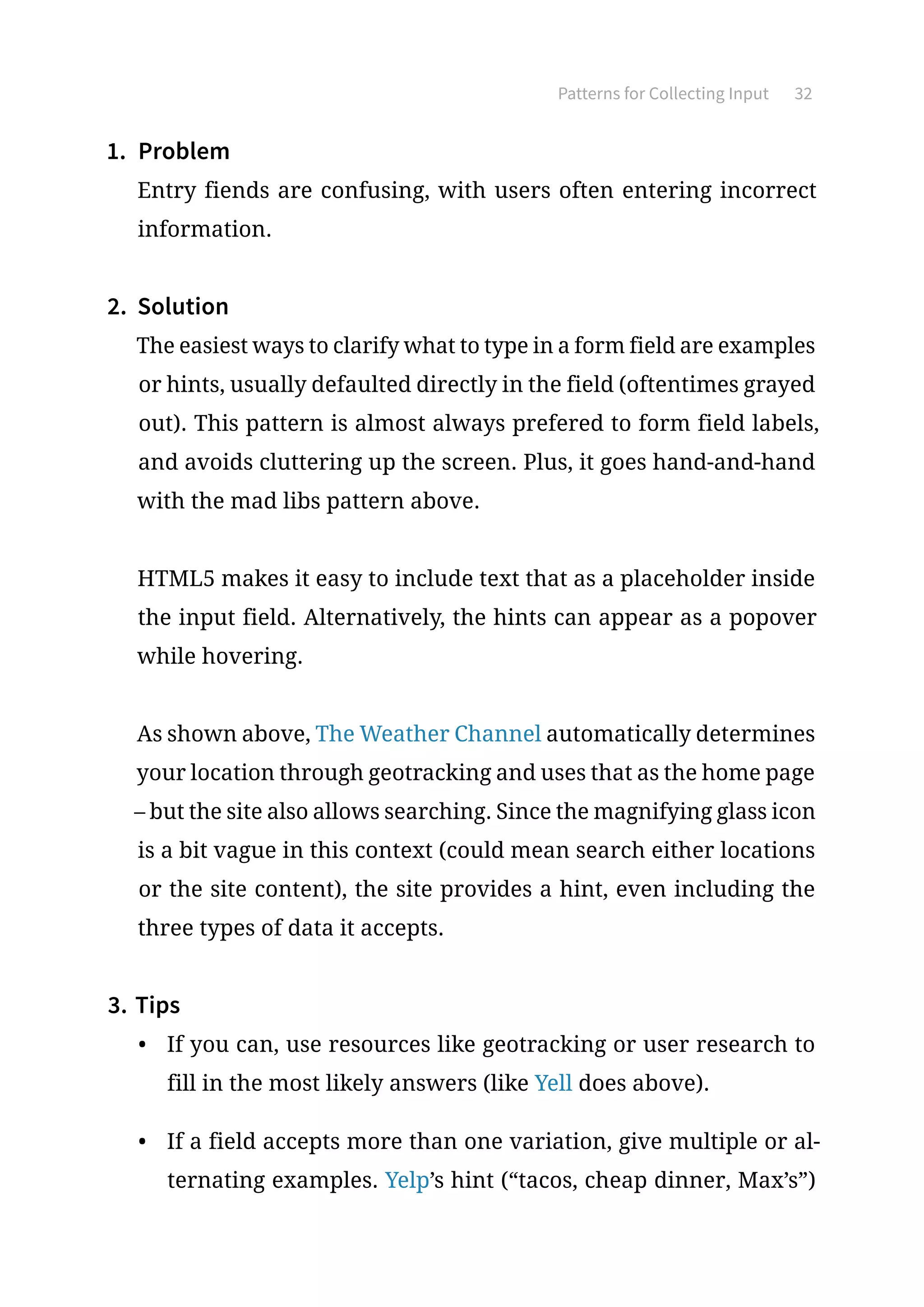 Patterns for Collecting Input 32
1.	 Problem
Entry fiends are confusing, with users often entering incorrect
information.
2.	 Solution
The easiest ways to clarify what to type in a form field are examples
or hints, usually defaulted directly in the field (oftentimes grayed
out). This pattern is almost always prefered to form field labels,
and avoids cluttering up the screen. Plus, it goes hand-and-hand
with the mad libs pattern above.
HTML5 makes it easy to include text that as a placeholder inside
the input field. Alternatively, the hints can appear as a popover
while hovering.
As shown above, The Weather Channel automatically determines
your location through geotracking and uses that as the home page
– but the site also allows searching. Since the magnifying glass icon
is a bit vague in this context (could mean search either locations
or the site content), the site provides a hint, even including the
three types of data it accepts.
3.	Tips
•	 If you can, use resources like geotracking or user research to
fill in the most likely answers (like Yell does above).
•	 If a field accepts more than one variation, give multiple or al-
ternating examples. Yelp’s hint (“tacos, cheap dinner, Max’s”)
 