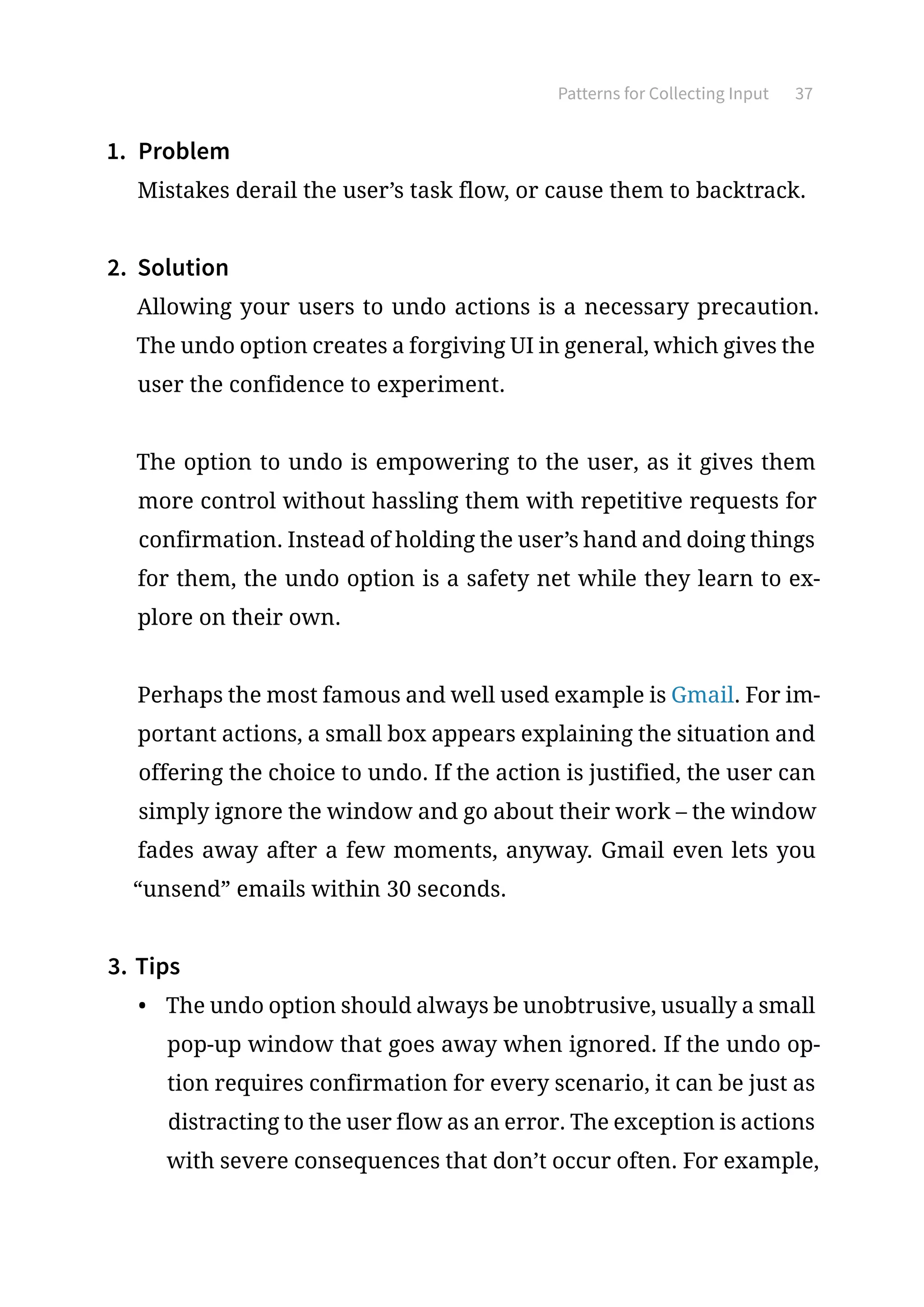 Patterns for Collecting Input 37
1.	 Problem
Mistakes derail the user’s task flow, or cause them to backtrack.
2.	 Solution
Allowing your users to undo actions is a necessary precaution.
The undo option creates a forgiving UI in general, which gives the
user the confidence to experiment.
The option to undo is empowering to the user, as it gives them
more control without hassling them with repetitive requests for
confirmation. Instead of holding the user’s hand and doing things
for them, the undo option is a safety net while they learn to ex-
plore on their own.
Perhaps the most famous and well used example is Gmail. For im-
portant actions, a small box appears explaining the situation and
offering the choice to undo. If the action is justified, the user can
simply ignore the window and go about their work – the window
fades away after a few moments, anyway. Gmail even lets you
“unsend” emails within 30 seconds.
3.	Tips
•	 The undo option should always be unobtrusive, usually a small
pop-up window that goes away when ignored. If the undo op-
tion requires confirmation for every scenario, it can be just as
distracting to the user flow as an error. The exception is actions
with severe consequences that don’t occur often. For example,
 