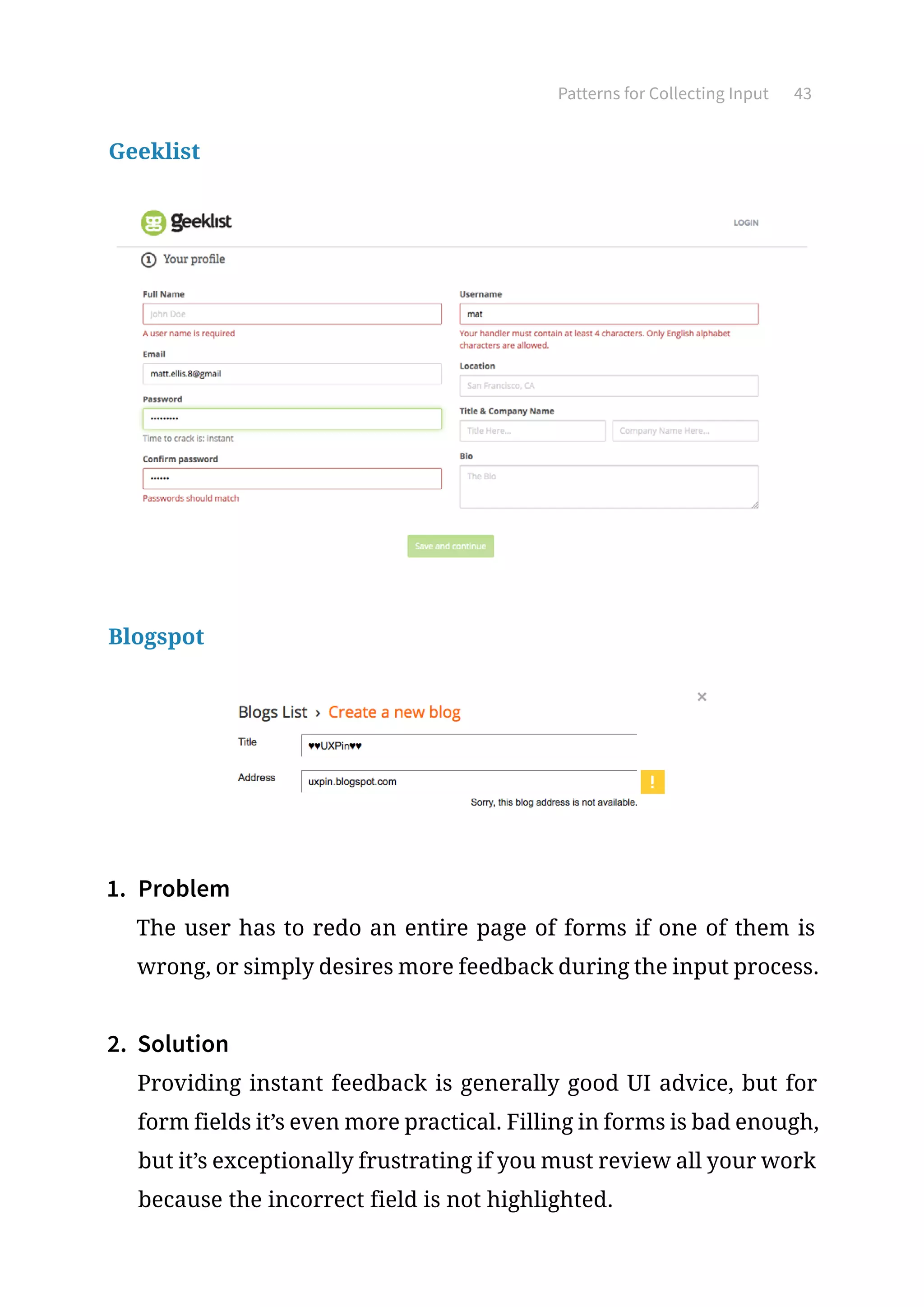 Patterns for Collecting Input 43
Geeklist
Blogspot
1.	 Problem
The user has to redo an entire page of forms if one of them is
wrong, or simply desires more feedback during the input process.
2.	 Solution
Providing instant feedback is generally good UI advice, but for
form fields it’s even more practical. Filling in forms is bad enough,
but it’s exceptionally frustrating if you must review all your work
because the incorrect field is not highlighted.
 