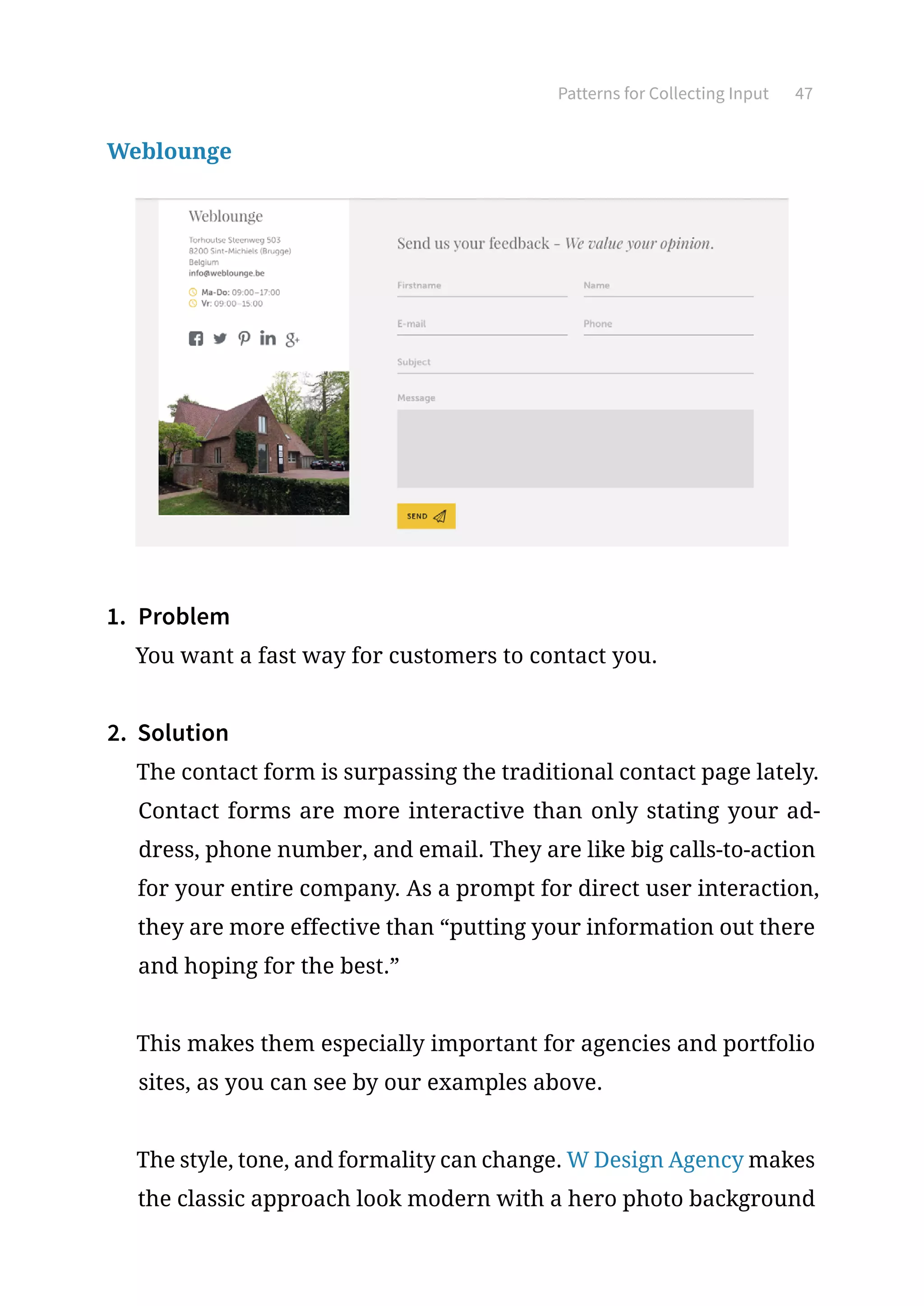 Patterns for Collecting Input 47
Weblounge
1.	 Problem
You want a fast way for customers to contact you.
2.	 Solution
The contact form is surpassing the traditional contact page lately.
Contact forms are more interactive than only stating your ad-
dress, phone number, and email. They are like big calls-to-action
for your entire company. As a prompt for direct user interaction,
they are more effective than “putting your information out there
and hoping for the best.”
This makes them especially important for agencies and portfolio
sites, as you can see by our examples above.
The style, tone, and formality can change. W Design Agency makes
the classic approach look modern with a hero photo background
 