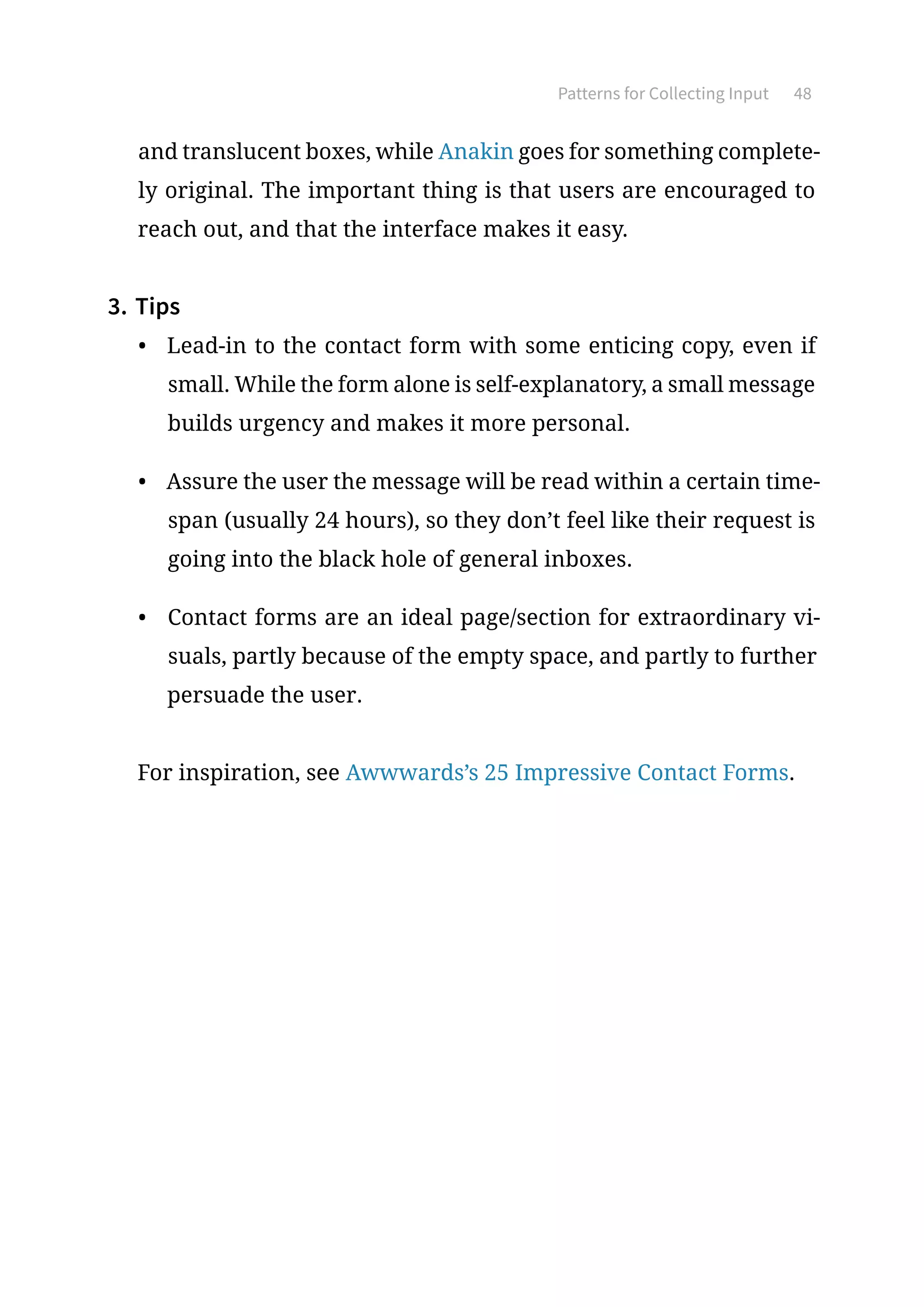 Patterns for Collecting Input 48
and translucent boxes, while Anakin goes for something complete-
ly original. The important thing is that users are encouraged to
reach out, and that the interface makes it easy.
3.	Tips
•	 Lead-in to the contact form with some enticing copy, even if
small. While the form alone is self-explanatory, a small message
builds urgency and makes it more personal.
•	 Assure the user the message will be read within a certain time-
span (usually 24 hours), so they don’t feel like their request is
going into the black hole of general inboxes.
•	 Contact forms are an ideal page/section for extraordinary vi-
suals, partly because of the empty space, and partly to further
persuade the user.
For inspiration, see Awwwards’s 25 Impressive Contact Forms.
 