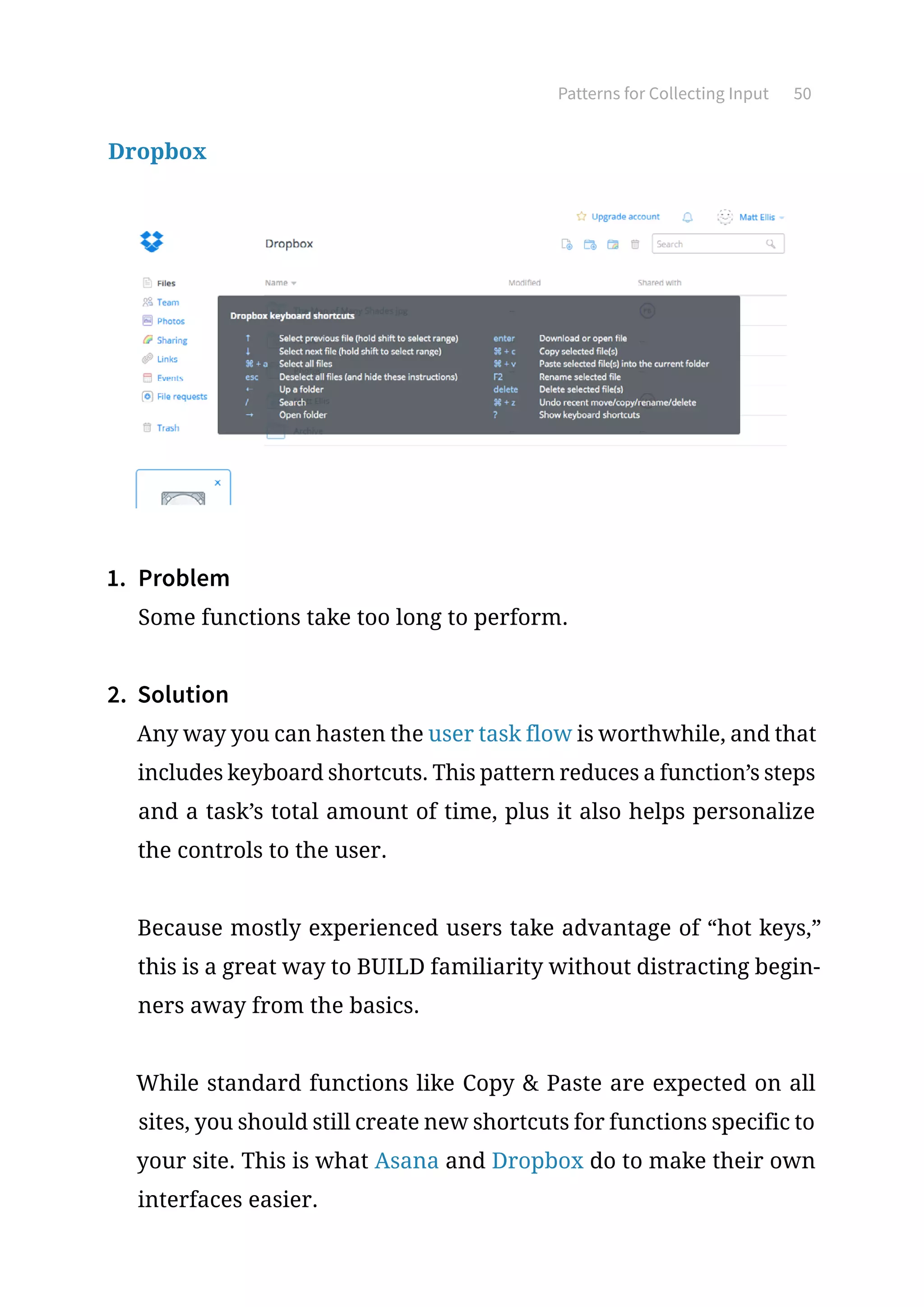 Patterns for Collecting Input 50
Dropbox
1.	 Problem
Some functions take too long to perform.
2.	 Solution
Any way you can hasten the user task flow is worthwhile, and that
includes keyboard shortcuts. This pattern reduces a function’s steps
and a task’s total amount of time, plus it also helps personalize
the controls to the user.
Because mostly experienced users take advantage of “hot keys,”
this is a great way to BUILD familiarity without distracting begin-
ners away from the basics.
While standard functions like Copy  Paste are expected on all
sites, you should still create new shortcuts for functions specific to
your site. This is what Asana and Dropbox do to make their own
interfaces easier.
 