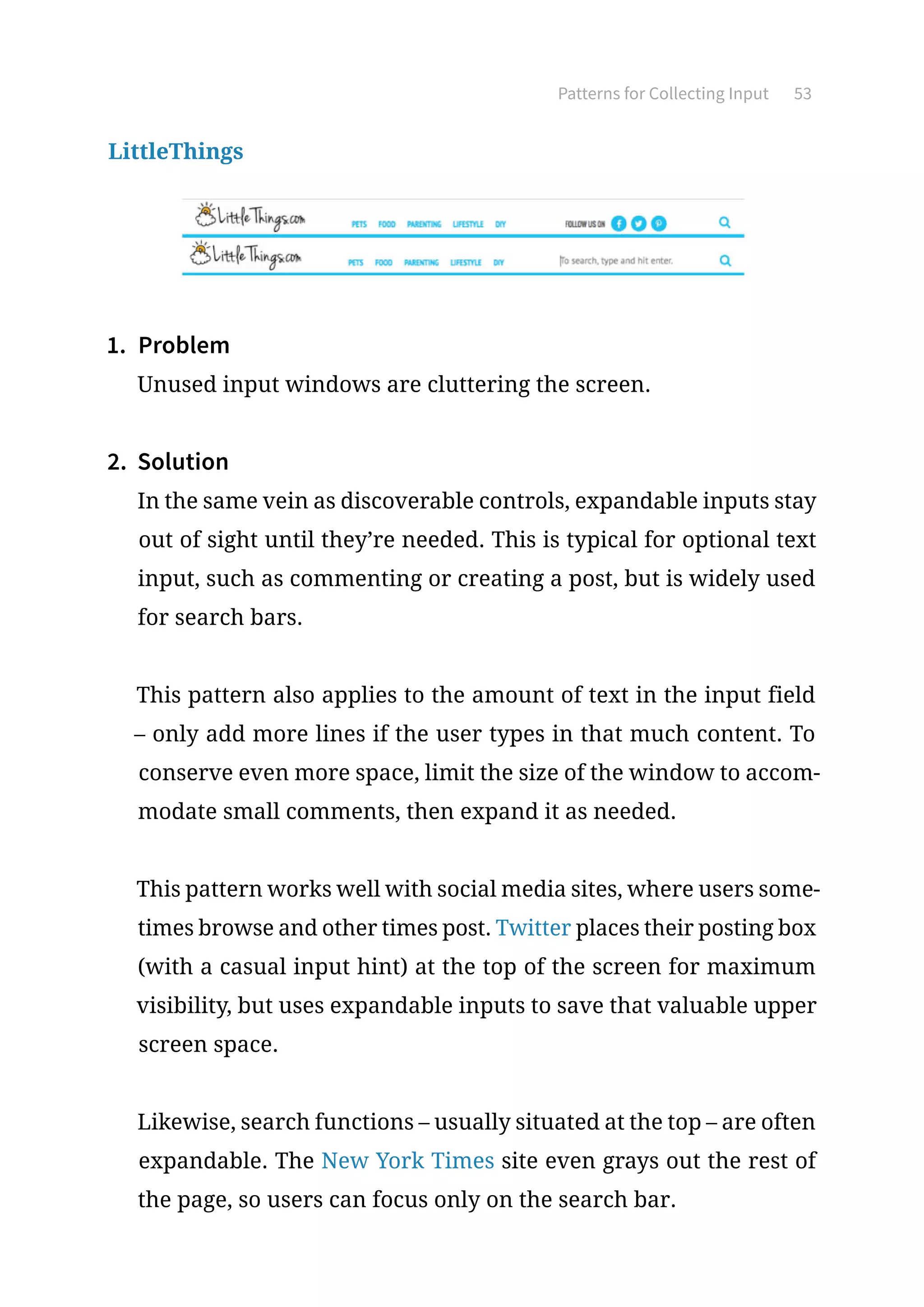 Patterns for Collecting Input 53
LittleThings
1.	 Problem
Unused input windows are cluttering the screen.
2.	 Solution
In the same vein as discoverable controls, expandable inputs stay
out of sight until they’re needed. This is typical for optional text
input, such as commenting or creating a post, but is widely used
for search bars.
This pattern also applies to the amount of text in the input field
– only add more lines if the user types in that much content. To
conserve even more space, limit the size of the window to accom-
modate small comments, then expand it as needed.
This pattern works well with social media sites, where users some-
times browse and other times post. Twitter places their posting box
(with a casual input hint) at the top of the screen for maximum
visibility, but uses expandable inputs to save that valuable upper
screen space.
Likewise, search functions – usually situated at the top – are often
expandable. The New York Times site even grays out the rest of
the page, so users can focus only on the search bar.
 