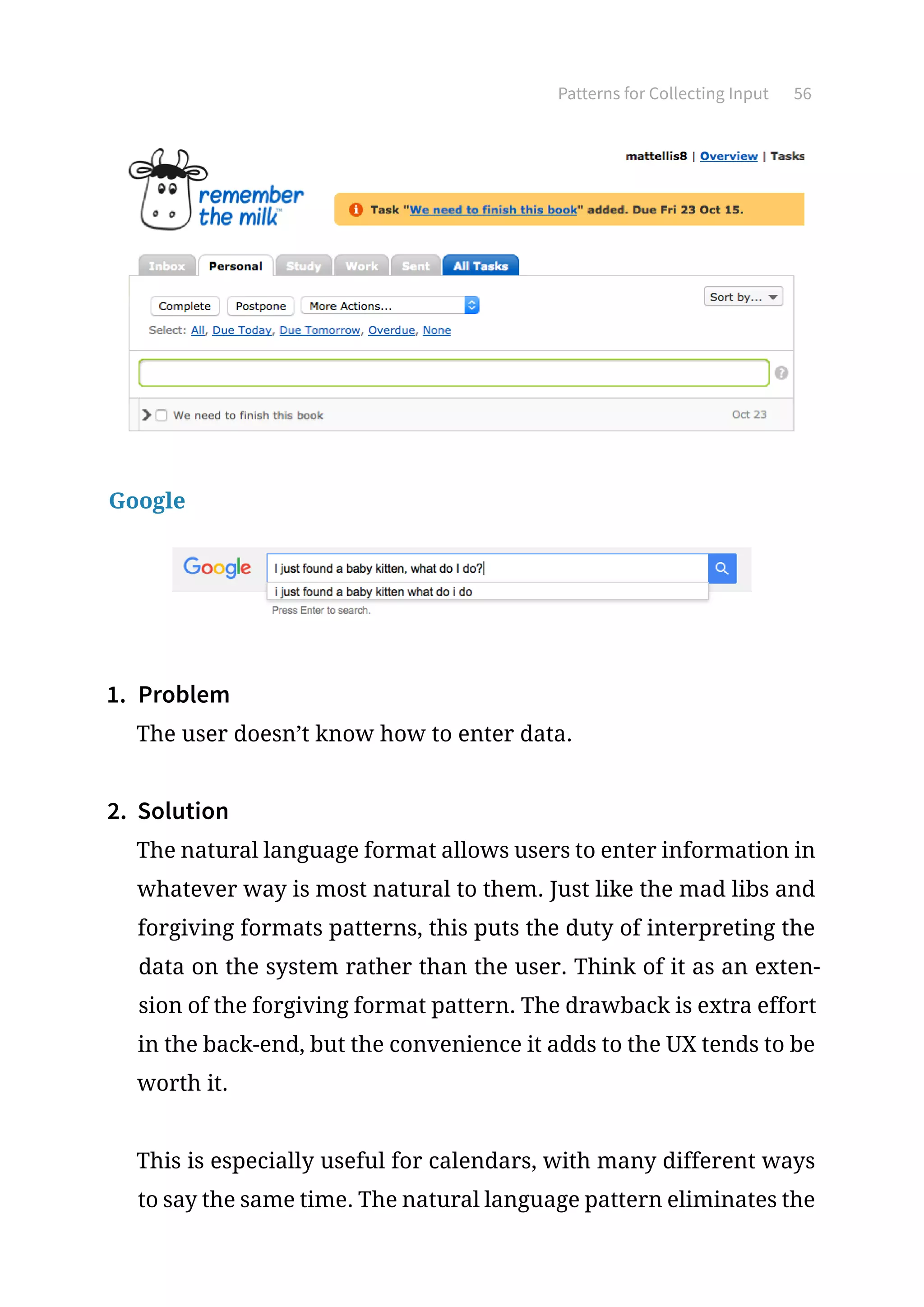 Patterns for Collecting Input 56
Google
1.	 Problem
The user doesn’t know how to enter data.
2.	 Solution
The natural language format allows users to enter information in
whatever way is most natural to them. Just like the mad libs and
forgiving formats patterns, this puts the duty of interpreting the
data on the system rather than the user. Think of it as an exten-
sion of the forgiving format pattern. The drawback is extra effort
in the back-end, but the convenience it adds to the UX tends to be
worth it.
This is especially useful for calendars, with many different ways
to say the same time. The natural language pattern eliminates the
 