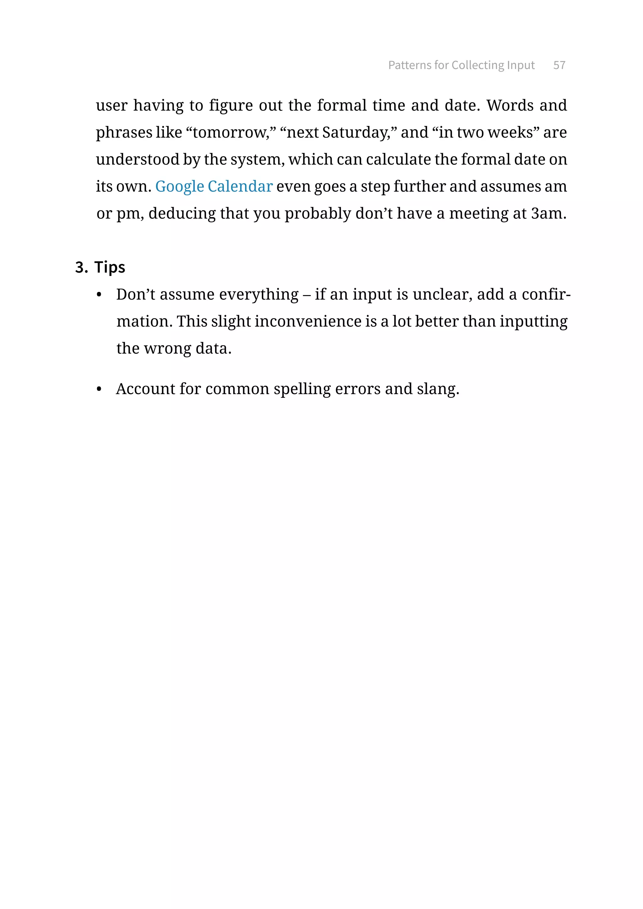 Patterns for Collecting Input 57
user having to figure out the formal time and date. Words and
phrases like “tomorrow,” “next Saturday,” and “in two weeks” are
understood by the system, which can calculate the formal date on
its own. Google Calendar even goes a step further and assumes am
or pm, deducing that you probably don’t have a meeting at 3am.
3.	Tips
•	 Don’t assume everything – if an input is unclear, add a confir-
mation. This slight inconvenience is a lot better than inputting
the wrong data.
•	 Account for common spelling errors and slang.
 
