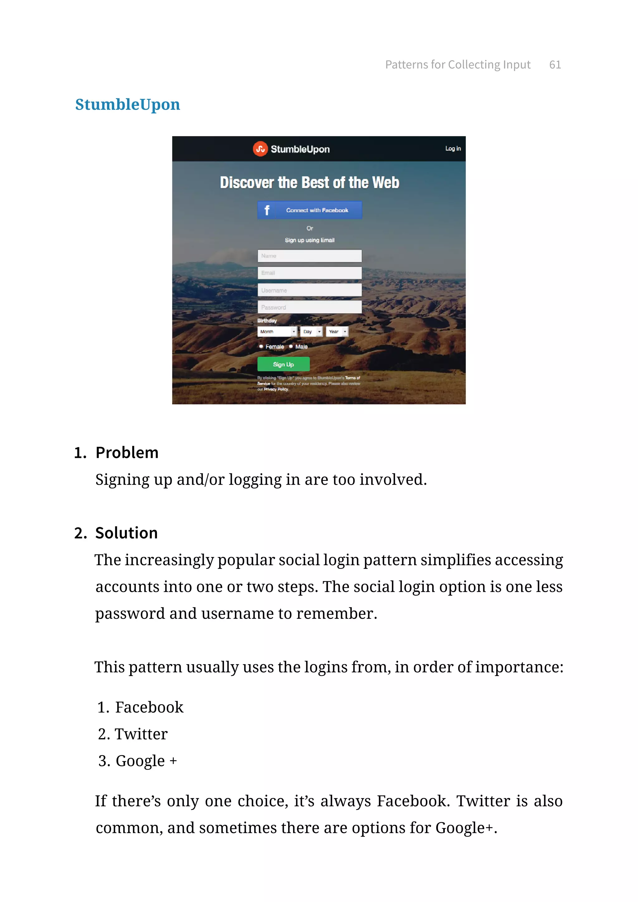 Patterns for Collecting Input 61
StumbleUpon
1.	 Problem
Signing up and/or logging in are too involved.
2.	 Solution
The increasingly popular social login pattern simplifies accessing
accounts into one or two steps. The social login option is one less
password and username to remember.
This pattern usually uses the logins from, in order of importance:
1.	Facebook
2.	Twitter
3.	Google +
If there’s only one choice, it’s always Facebook. Twitter is also
common, and sometimes there are options for Google+.
 