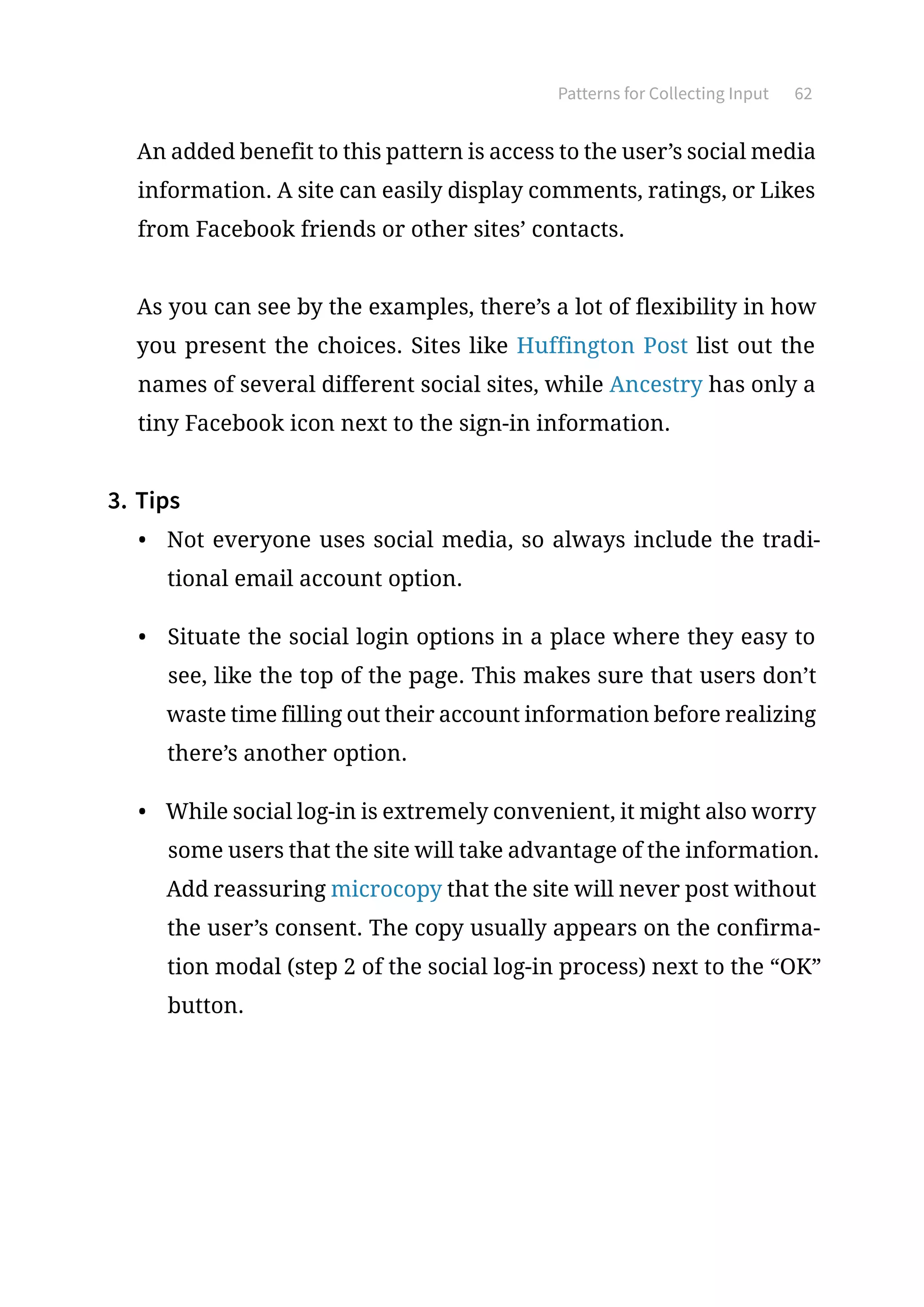 Patterns for Collecting Input 62
An added benefit to this pattern is access to the user’s social media
information. A site can easily display comments, ratings, or Likes
from Facebook friends or other sites’ contacts.
As you can see by the examples, there’s a lot of flexibility in how
you present the choices. Sites like Huffington Post list out the
names of several different social sites, while Ancestry has only a
tiny Facebook icon next to the sign-in information.
3.	Tips
•	 Not everyone uses social media, so always include the tradi-
tional email account option.
•	 Situate the social login options in a place where they easy to
see, like the top of the page. This makes sure that users don’t
waste time filling out their account information before realizing
there’s another option.
•	 While social log-in is extremely convenient, it might also worry
some users that the site will take advantage of the information.
Add reassuring microcopy that the site will never post without
the user’s consent. The copy usually appears on the confirma-
tion modal (step 2 of the social log-in process) next to the “OK”
button.
 